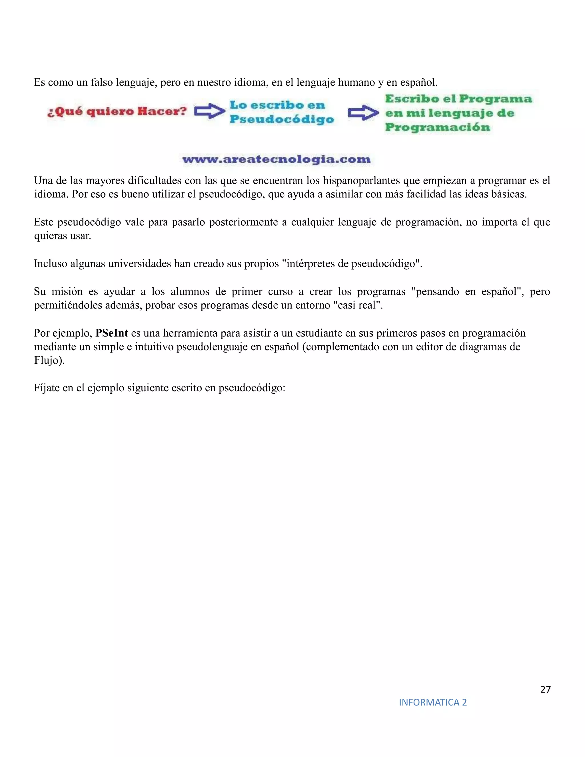 27
INFORMATICA 2
Es como un falso lenguaje, pero en nuestro idioma, en el lenguaje humano y en español.
Una de las mayores dificultades con las que se encuentran los hispanoparlantes que empiezan a programar es el
idioma. Por eso es bueno utilizar el pseudocódigo, que ayuda a asimilar con más facilidad las ideas básicas.
Este pseudocódigo vale para pasarlo posteriormente a cualquier lenguaje de programación, no importa el que
quieras usar.
Incluso algunas universidades han creado sus propios "intérpretes de pseudocódigo".
Su misión es ayudar a los alumnos de primer curso a crear los programas "pensando en español", pero
permitiéndoles además, probar esos programas desde un entorno "casi real".
Por ejemplo, PSeInt es una herramienta para asistir a un estudiante en sus primeros pasos en programación
mediante un simple e intuitivo pseudolenguaje en español (complementado con un editor de diagramas de
Flujo).
Fíjate en el ejemplo siguiente escrito en pseudocódigo:
 