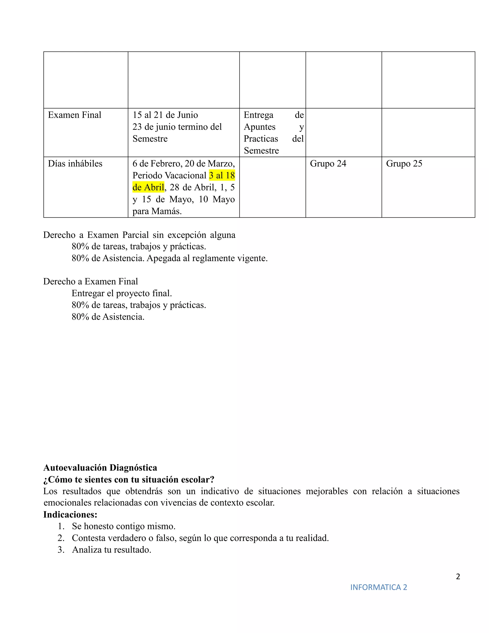 2
INFORMATICA 2
Examen Final 15 al 21 de Junio
23 de junio termino del
Semestre
Entrega de
Apuntes y
Practicas del
Semestre
Días inhábiles 6 de Febrero, 20 de Marzo,
Periodo Vacacional 3 al 18
de Abril, 28 de Abril, 1, 5
y 15 de Mayo, 10 Mayo
para Mamás.
Grupo 24 Grupo 25
Derecho a Examen Parcial sin excepción alguna
80% de tareas, trabajos y prácticas.
80% de Asistencia. Apegada al reglamente vigente.
Derecho a Examen Final
Entregar el proyecto final.
80% de tareas, trabajos y prácticas.
80% de Asistencia.
Autoevaluación Diagnóstica
¿Cómo te sientes con tu situación escolar?
Los resultados que obtendrás son un indicativo de situaciones mejorables con relación a situaciones
emocionales relacionadas con vivencias de contexto escolar.
Indicaciones:
1. Se honesto contigo mismo.
2. Contesta verdadero o falso, según lo que corresponda a tu realidad.
3. Analiza tu resultado.
 