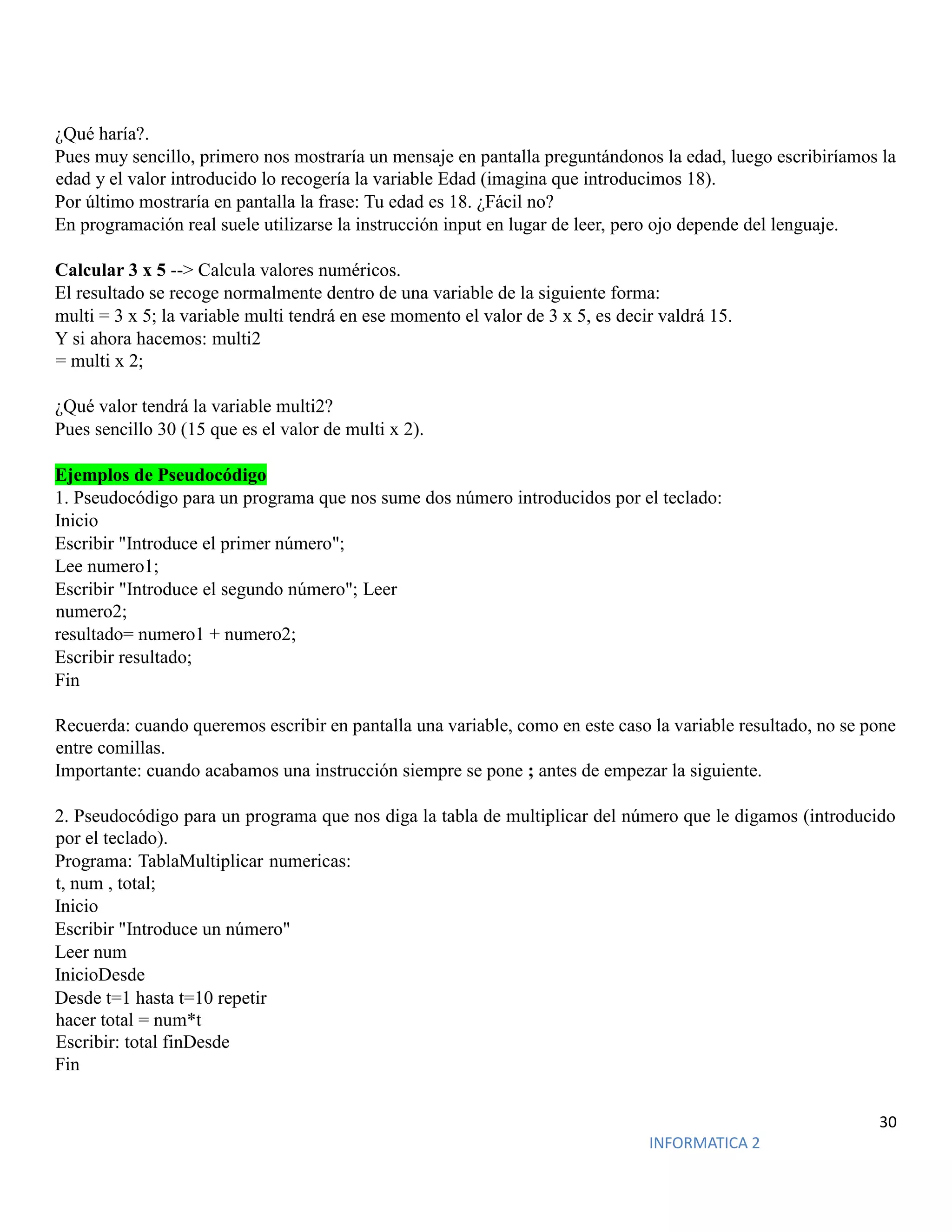 30
INFORMATICA 2
¿Qué haría?.
Pues muy sencillo, primero nos mostraría un mensaje en pantalla preguntándonos la edad, luego escribiríamos la
edad y el valor introducido lo recogería la variable Edad (imagina que introducimos 18).
Por último mostraría en pantalla la frase: Tu edad es 18. ¿Fácil no?
En programación real suele utilizarse la instrucción input en lugar de leer, pero ojo depende del lenguaje.
Calcular 3 x 5 --> Calcula valores numéricos.
El resultado se recoge normalmente dentro de una variable de la siguiente forma:
multi = 3 x 5; la variable multi tendrá en ese momento el valor de 3 x 5, es decir valdrá 15.
Y si ahora hacemos: multi2
= multi x 2;
¿Qué valor tendrá la variable multi2?
Pues sencillo 30 (15 que es el valor de multi x 2).
Ejemplos de Pseudocódigo
1. Pseudocódigo para un programa que nos sume dos número introducidos por el teclado:
Inicio
Escribir "Introduce el primer número";
Lee numero1;
Escribir "Introduce el segundo número"; Leer
numero2;
resultado= numero1 + numero2;
Escribir resultado;
Fin
Recuerda: cuando queremos escribir en pantalla una variable, como en este caso la variable resultado, no se pone
entre comillas.
Importante: cuando acabamos una instrucción siempre se pone ; antes de empezar la siguiente.
2. Pseudocódigo para un programa que nos diga la tabla de multiplicar del número que le digamos (introducido
por el teclado).
Programa: TablaMultiplicar numericas:
t, num , total;
Inicio
Escribir "Introduce un número"
Leer num
InicioDesde
Desde t=1 hasta t=10 repetir
hacer total = num*t
Escribir: total finDesde
Fin
 