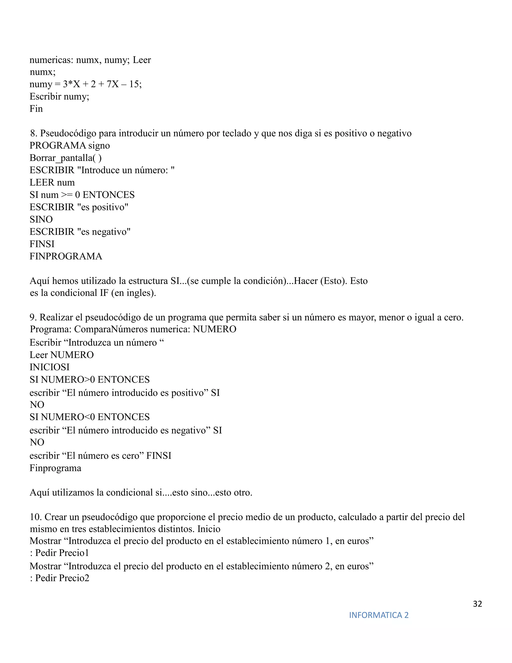 32
INFORMATICA 2
numericas: numx, numy; Leer
numx;
numy = 3*X + 2 + 7X – 15;
Escribir numy;
Fin
8. Pseudocódigo para introducir un número por teclado y que nos diga si es positivo o negativo
PROGRAMA signo
Borrar_pantalla( )
ESCRIBIR "Introduce un número: "
LEER num
SI num >= 0 ENTONCES
ESCRIBIR "es positivo"
SINO
ESCRIBIR "es negativo"
FINSI
FINPROGRAMA
Aquí hemos utilizado la estructura SI...(se cumple la condición)...Hacer (Esto). Esto
es la condicional IF (en ingles).
9. Realizar el pseudocódigo de un programa que permita saber si un número es mayor, menor o igual a cero.
Programa: ComparaNúmeros numerica: NUMERO
Escribir “Introduzca un número “
Leer NUMERO
INICIOSI
SI NUMERO>0 ENTONCES
escribir “El número introducido es positivo” SI
NO
SI NUMERO<0 ENTONCES
escribir “El número introducido es negativo” SI
NO
escribir “El número es cero” FINSI
Finprograma
Aquí utilizamos la condicional si....esto sino...esto otro.
10. Crear un pseudocódigo que proporcione el precio medio de un producto, calculado a partir del precio del
mismo en tres establecimientos distintos. Inicio
Mostrar “Introduzca el precio del producto en el establecimiento número 1, en euros”
: Pedir Precio1
Mostrar “Introduzca el precio del producto en el establecimiento número 2, en euros”
: Pedir Precio2
 