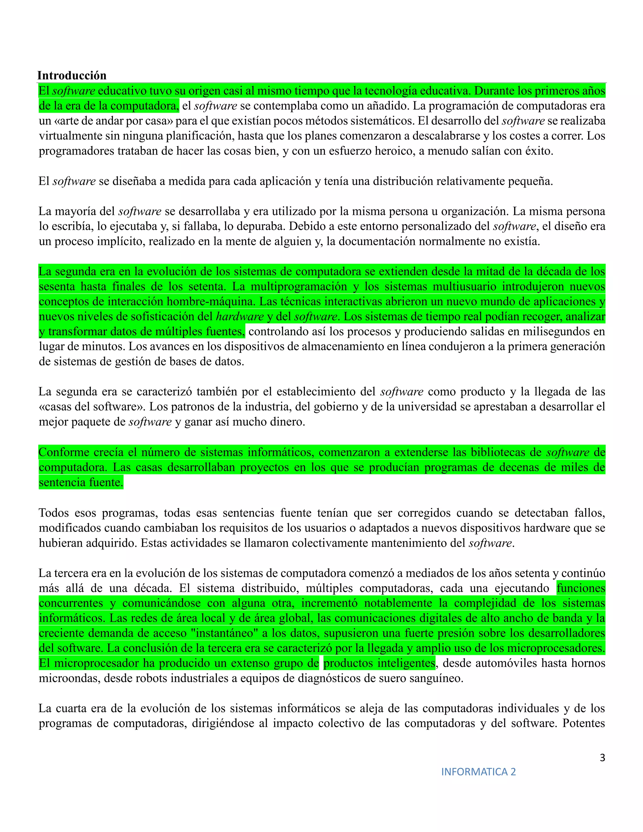 3
INFORMATICA 2
Introducción
El software educativo tuvo su origen casi al mismo tiempo que la tecnología educativa. Durante los primeros años
de la era de la computadora, el software se contemplaba como un añadido. La programación de computadoras era
un «arte de andar por casa» para el que existían pocos métodos sistemáticos. El desarrollo del software se realizaba
virtualmente sin ninguna planificación, hasta que los planes comenzaron a descalabrarse y los costes a correr. Los
programadores trataban de hacer las cosas bien, y con un esfuerzo heroico, a menudo salían con éxito.
El software se diseñaba a medida para cada aplicación y tenía una distribución relativamente pequeña.
La mayoría del software se desarrollaba y era utilizado por la misma persona u organización. La misma persona
lo escribía, lo ejecutaba y, si fallaba, lo depuraba. Debido a este entorno personalizado del software, el diseño era
un proceso implícito, realizado en la mente de alguien y, la documentación normalmente no existía.
La segunda era en la evolución de los sistemas de computadora se extienden desde la mitad de la década de los
sesenta hasta finales de los setenta. La multiprogramación y los sistemas multiusuario introdujeron nuevos
conceptos de interacción hombre-máquina. Las técnicas interactivas abrieron un nuevo mundo de aplicaciones y
nuevos niveles de sofisticación del hardware y del software. Los sistemas de tiempo real podían recoger, analizar
y transformar datos de múltiples fuentes, controlando así los procesos y produciendo salidas en milisegundos en
lugar de minutos. Los avances en los dispositivos de almacenamiento en línea condujeron a la primera generación
de sistemas de gestión de bases de datos.
La segunda era se caracterizó también por el establecimiento del software como producto y la llegada de las
«casas del software». Los patronos de la industria, del gobierno y de la universidad se aprestaban a desarrollar el
mejor paquete de software y ganar así mucho dinero.
Conforme crecía el número de sistemas informáticos, comenzaron a extenderse las bibliotecas de software de
computadora. Las casas desarrollaban proyectos en los que se producían programas de decenas de miles de
sentencia fuente.
Todos esos programas, todas esas sentencias fuente tenían que ser corregidos cuando se detectaban fallos,
modificados cuando cambiaban los requisitos de los usuarios o adaptados a nuevos dispositivos hardware que se
hubieran adquirido. Estas actividades se llamaron colectivamente mantenimiento del software.
La tercera era en la evolución de los sistemas de computadora comenzó a mediados de los años setenta y continúo
más allá de una década. El sistema distribuido, múltiples computadoras, cada una ejecutando funciones
concurrentes y comunicándose con alguna otra, incrementó notablemente la complejidad de los sistemas
informáticos. Las redes de área local y de área global, las comunicaciones digitales de alto ancho de banda y la
creciente demanda de acceso "instantáneo" a los datos, supusieron una fuerte presión sobre los desarrolladores
del software. La conclusión de la tercera era se caracterizó por la llegada y amplio uso de los microprocesadores.
El microprocesador ha producido un extenso grupo de productos inteligentes, desde automóviles hasta hornos
microondas, desde robots industriales a equipos de diagnósticos de suero sanguíneo.
La cuarta era de la evolución de los sistemas informáticos se aleja de las computadoras individuales y de los
programas de computadoras, dirigiéndose al impacto colectivo de las computadoras y del software. Potentes
 