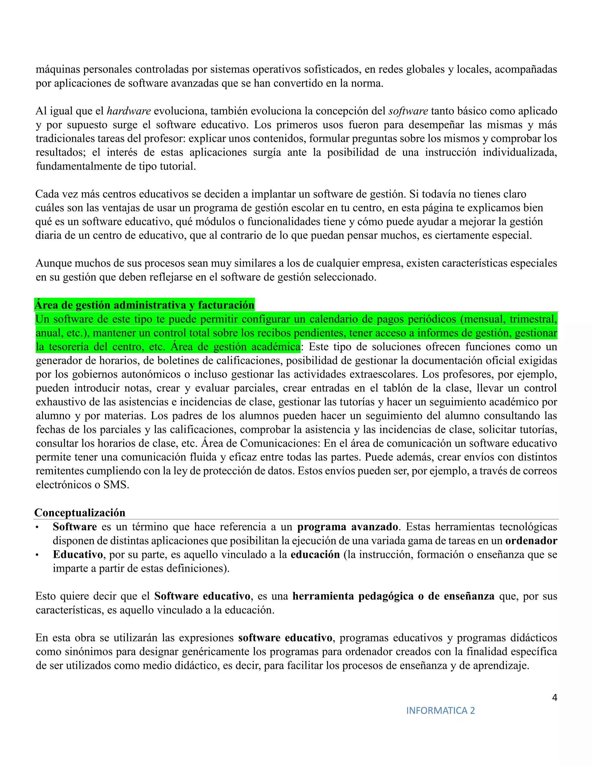 4
INFORMATICA 2
máquinas personales controladas por sistemas operativos sofisticados, en redes globales y locales, acompañadas
por aplicaciones de software avanzadas que se han convertido en la norma.
Al igual que el hardware evoluciona, también evoluciona la concepción del software tanto básico como aplicado
y por supuesto surge el software educativo. Los primeros usos fueron para desempeñar las mismas y más
tradicionales tareas del profesor: explicar unos contenidos, formular preguntas sobre los mismos y comprobar los
resultados; el interés de estas aplicaciones surgía ante la posibilidad de una instrucción individualizada,
fundamentalmente de tipo tutorial.
Cada vez más centros educativos se deciden a implantar un software de gestión. Si todavía no tienes claro
cuáles son las ventajas de usar un programa de gestión escolar en tu centro, en esta página te explicamos bien
qué es un software educativo, qué módulos o funcionalidades tiene y cómo puede ayudar a mejorar la gestión
diaria de un centro de educativo, que al contrario de lo que puedan pensar muchos, es ciertamente especial.
Aunque muchos de sus procesos sean muy similares a los de cualquier empresa, existen características especiales
en su gestión que deben reflejarse en el software de gestión seleccionado.
Área de gestión administrativa y facturación
Un software de este tipo te puede permitir configurar un calendario de pagos periódicos (mensual, trimestral,
anual, etc.), mantener un control total sobre los recibos pendientes, tener acceso a informes de gestión, gestionar
la tesorería del centro, etc. Área de gestión académica: Este tipo de soluciones ofrecen funciones como un
generador de horarios, de boletines de calificaciones, posibilidad de gestionar la documentación oficial exigidas
por los gobiernos autonómicos o incluso gestionar las actividades extraescolares. Los profesores, por ejemplo,
pueden introducir notas, crear y evaluar parciales, crear entradas en el tablón de la clase, llevar un control
exhaustivo de las asistencias e incidencias de clase, gestionar las tutorías y hacer un seguimiento académico por
alumno y por materias. Los padres de los alumnos pueden hacer un seguimiento del alumno consultando las
fechas de los parciales y las calificaciones, comprobar la asistencia y las incidencias de clase, solicitar tutorías,
consultar los horarios de clase, etc. Área de Comunicaciones: En el área de comunicación un software educativo
permite tener una comunicación fluida y eficaz entre todas las partes. Puede además, crear envíos con distintos
remitentes cumpliendo con la ley de protección de datos. Estos envíos pueden ser, por ejemplo, a través de correos
electrónicos o SMS.
Conceptualización
• Software es un término que hace referencia a un programa avanzado. Estas herramientas tecnológicas
disponen de distintas aplicaciones que posibilitan la ejecución de una variada gama de tareas en un ordenador
• Educativo, por su parte, es aquello vinculado a la educación (la instrucción, formación o enseñanza que se
imparte a partir de estas definiciones).
Esto quiere decir que el Software educativo, es una herramienta pedagógica o de enseñanza que, por sus
características, es aquello vinculado a la educación.
En esta obra se utilizarán las expresiones software educativo, programas educativos y programas didácticos
como sinónimos para designar genéricamente los programas para ordenador creados con la finalidad específica
de ser utilizados como medio didáctico, es decir, para facilitar los procesos de enseñanza y de aprendizaje.
 