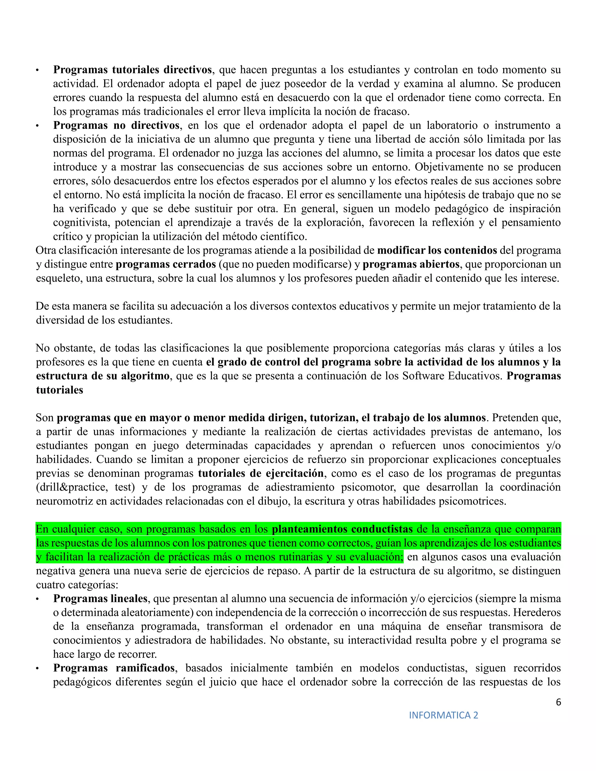 6
INFORMATICA 2
• Programas tutoriales directivos, que hacen preguntas a los estudiantes y controlan en todo momento su
actividad. El ordenador adopta el papel de juez poseedor de la verdad y examina al alumno. Se producen
errores cuando la respuesta del alumno está en desacuerdo con la que el ordenador tiene como correcta. En
los programas más tradicionales el error lleva implícita la noción de fracaso.
• Programas no directivos, en los que el ordenador adopta el papel de un laboratorio o instrumento a
disposición de la iniciativa de un alumno que pregunta y tiene una libertad de acción sólo limitada por las
normas del programa. El ordenador no juzga las acciones del alumno, se limita a procesar los datos que este
introduce y a mostrar las consecuencias de sus acciones sobre un entorno. Objetivamente no se producen
errores, sólo desacuerdos entre los efectos esperados por el alumno y los efectos reales de sus acciones sobre
el entorno. No está implícita la noción de fracaso. El error es sencillamente una hipótesis de trabajo que no se
ha verificado y que se debe sustituir por otra. En general, siguen un modelo pedagógico de inspiración
cognitivista, potencian el aprendizaje a través de la exploración, favorecen la reflexión y el pensamiento
crítico y propician la utilización del método científico.
Otra clasificación interesante de los programas atiende a la posibilidad de modificar los contenidos del programa
y distingue entre programas cerrados (que no pueden modificarse) y programas abiertos, que proporcionan un
esqueleto, una estructura, sobre la cual los alumnos y los profesores pueden añadir el contenido que les interese.
De esta manera se facilita su adecuación a los diversos contextos educativos y permite un mejor tratamiento de la
diversidad de los estudiantes.
No obstante, de todas las clasificaciones la que posiblemente proporciona categorías más claras y útiles a los
profesores es la que tiene en cuenta el grado de control del programa sobre la actividad de los alumnos y la
estructura de su algoritmo, que es la que se presenta a continuación de los Software Educativos. Programas
tutoriales
Son programas que en mayor o menor medida dirigen, tutorizan, el trabajo de los alumnos. Pretenden que,
a partir de unas informaciones y mediante la realización de ciertas actividades previstas de antemano, los
estudiantes pongan en juego determinadas capacidades y aprendan o refuercen unos conocimientos y/o
habilidades. Cuando se limitan a proponer ejercicios de refuerzo sin proporcionar explicaciones conceptuales
previas se denominan programas tutoriales de ejercitación, como es el caso de los programas de preguntas
(drill&practice, test) y de los programas de adiestramiento psicomotor, que desarrollan la coordinación
neuromotriz en actividades relacionadas con el dibujo, la escritura y otras habilidades psicomotrices.
En cualquier caso, son programas basados en los planteamientos conductistas de la enseñanza que comparan
las respuestas de los alumnos con los patrones que tienen como correctos, guían los aprendizajes de los estudiantes
y facilitan la realización de prácticas más o menos rutinarias y su evaluación; en algunos casos una evaluación
negativa genera una nueva serie de ejercicios de repaso. A partir de la estructura de su algoritmo, se distinguen
cuatro categorías:
• Programas lineales, que presentan al alumno una secuencia de información y/o ejercicios (siempre la misma
o determinada aleatoriamente) con independencia de la corrección o incorrección de sus respuestas. Herederos
de la enseñanza programada, transforman el ordenador en una máquina de enseñar transmisora de
conocimientos y adiestradora de habilidades. No obstante, su interactividad resulta pobre y el programa se
hace largo de recorrer.
• Programas ramificados, basados inicialmente también en modelos conductistas, siguen recorridos
pedagógicos diferentes según el juicio que hace el ordenador sobre la corrección de las respuestas de los
 