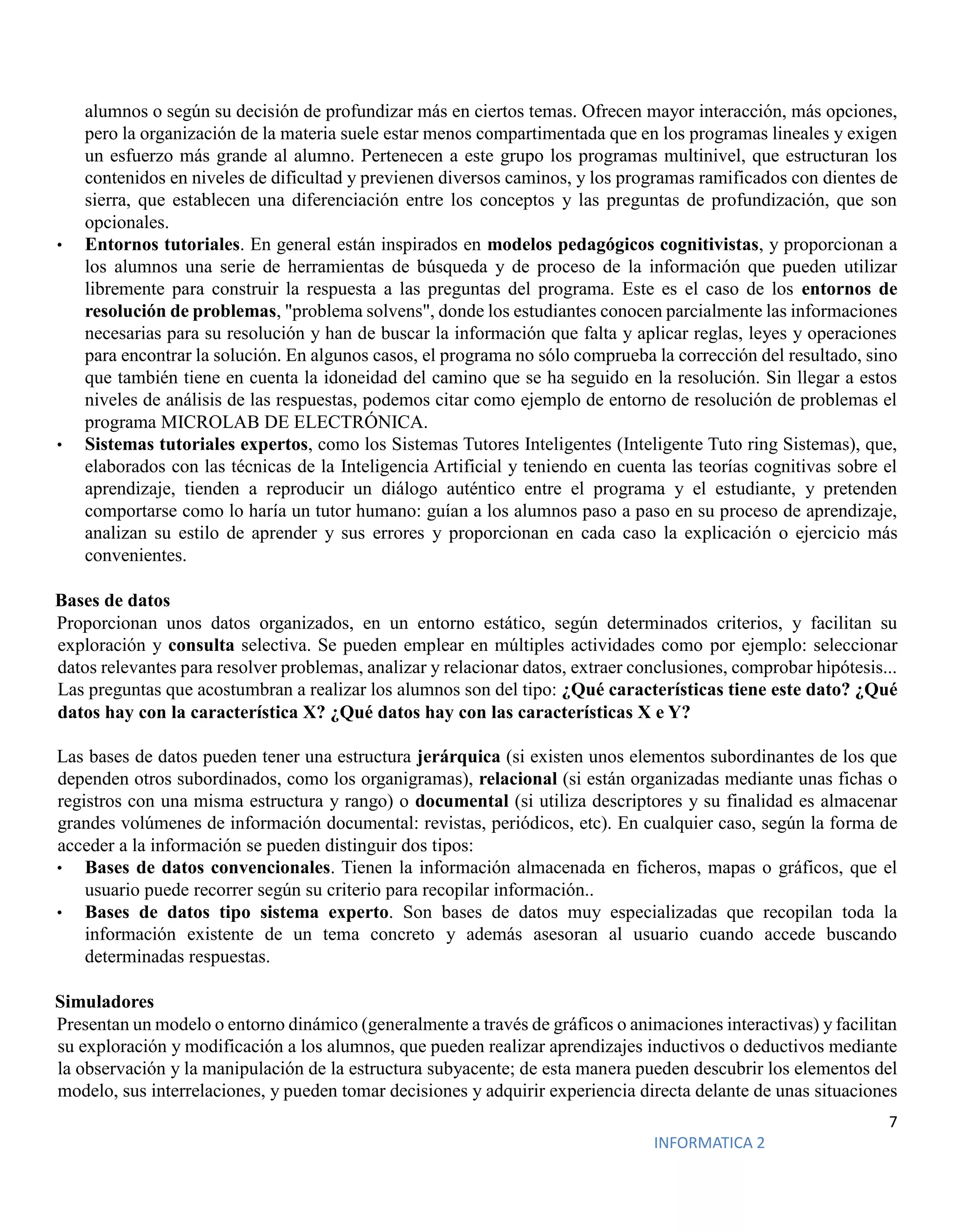 7
INFORMATICA 2
alumnos o según su decisión de profundizar más en ciertos temas. Ofrecen mayor interacción, más opciones,
pero la organización de la materia suele estar menos compartimentada que en los programas lineales y exigen
un esfuerzo más grande al alumno. Pertenecen a este grupo los programas multinivel, que estructuran los
contenidos en niveles de dificultad y previenen diversos caminos, y los programas ramificados con dientes de
sierra, que establecen una diferenciación entre los conceptos y las preguntas de profundización, que son
opcionales.
• Entornos tutoriales. En general están inspirados en modelos pedagógicos cognitivistas, y proporcionan a
los alumnos una serie de herramientas de búsqueda y de proceso de la información que pueden utilizar
libremente para construir la respuesta a las preguntas del programa. Este es el caso de los entornos de
resolución de problemas, "problema solvens", donde los estudiantes conocen parcialmente las informaciones
necesarias para su resolución y han de buscar la información que falta y aplicar reglas, leyes y operaciones
para encontrar la solución. En algunos casos, el programa no sólo comprueba la corrección del resultado, sino
que también tiene en cuenta la idoneidad del camino que se ha seguido en la resolución. Sin llegar a estos
niveles de análisis de las respuestas, podemos citar como ejemplo de entorno de resolución de problemas el
programa MICROLAB DE ELECTRÓNICA.
• Sistemas tutoriales expertos, como los Sistemas Tutores Inteligentes (Inteligente Tuto ring Sistemas), que,
elaborados con las técnicas de la Inteligencia Artificial y teniendo en cuenta las teorías cognitivas sobre el
aprendizaje, tienden a reproducir un diálogo auténtico entre el programa y el estudiante, y pretenden
comportarse como lo haría un tutor humano: guían a los alumnos paso a paso en su proceso de aprendizaje,
analizan su estilo de aprender y sus errores y proporcionan en cada caso la explicación o ejercicio más
convenientes.
Bases de datos
Proporcionan unos datos organizados, en un entorno estático, según determinados criterios, y facilitan su
exploración y consulta selectiva. Se pueden emplear en múltiples actividades como por ejemplo: seleccionar
datos relevantes para resolver problemas, analizar y relacionar datos, extraer conclusiones, comprobar hipótesis...
Las preguntas que acostumbran a realizar los alumnos son del tipo: ¿Qué características tiene este dato? ¿Qué
datos hay con la característica X? ¿Qué datos hay con las características X e Y?
Las bases de datos pueden tener una estructura jerárquica (si existen unos elementos subordinantes de los que
dependen otros subordinados, como los organigramas), relacional (si están organizadas mediante unas fichas o
registros con una misma estructura y rango) o documental (si utiliza descriptores y su finalidad es almacenar
grandes volúmenes de información documental: revistas, periódicos, etc). En cualquier caso, según la forma de
acceder a la información se pueden distinguir dos tipos:
• Bases de datos convencionales. Tienen la información almacenada en ficheros, mapas o gráficos, que el
usuario puede recorrer según su criterio para recopilar información..
• Bases de datos tipo sistema experto. Son bases de datos muy especializadas que recopilan toda la
información existente de un tema concreto y además asesoran al usuario cuando accede buscando
determinadas respuestas.
Simuladores
Presentan un modelo o entorno dinámico (generalmente a través de gráficos o animaciones interactivas) y facilitan
su exploración y modificación a los alumnos, que pueden realizar aprendizajes inductivos o deductivos mediante
la observación y la manipulación de la estructura subyacente; de esta manera pueden descubrir los elementos del
modelo, sus interrelaciones, y pueden tomar decisiones y adquirir experiencia directa delante de unas situaciones
 