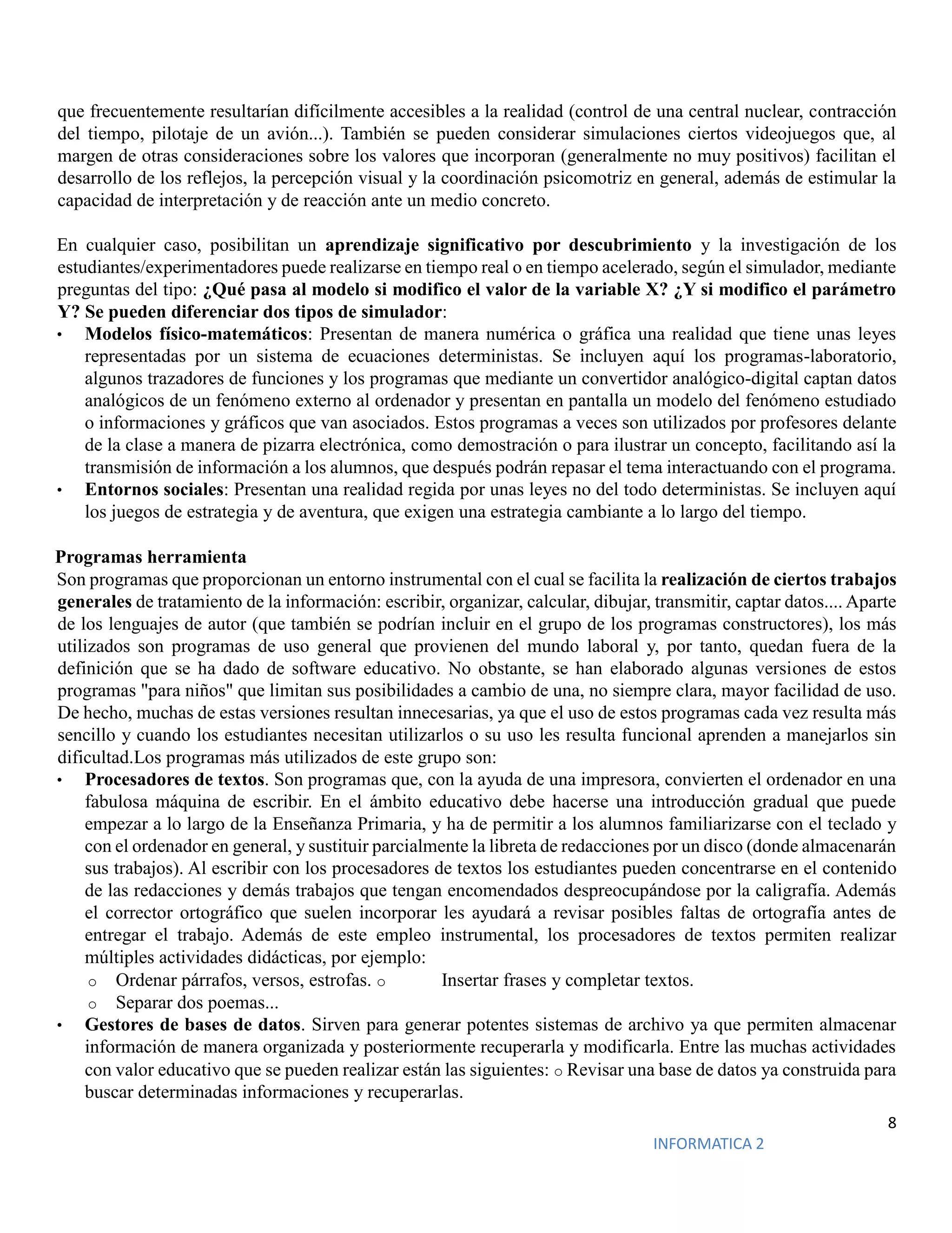 8
INFORMATICA 2
que frecuentemente resultarían difícilmente accesibles a la realidad (control de una central nuclear, contracción
del tiempo, pilotaje de un avión...). También se pueden considerar simulaciones ciertos videojuegos que, al
margen de otras consideraciones sobre los valores que incorporan (generalmente no muy positivos) facilitan el
desarrollo de los reflejos, la percepción visual y la coordinación psicomotriz en general, además de estimular la
capacidad de interpretación y de reacción ante un medio concreto.
En cualquier caso, posibilitan un aprendizaje significativo por descubrimiento y la investigación de los
estudiantes/experimentadores puede realizarse en tiempo real o en tiempo acelerado, según el simulador, mediante
preguntas del tipo: ¿Qué pasa al modelo si modifico el valor de la variable X? ¿Y si modifico el parámetro
Y? Se pueden diferenciar dos tipos de simulador:
• Modelos físico-matemáticos: Presentan de manera numérica o gráfica una realidad que tiene unas leyes
representadas por un sistema de ecuaciones deterministas. Se incluyen aquí los programas-laboratorio,
algunos trazadores de funciones y los programas que mediante un convertidor analógico-digital captan datos
analógicos de un fenómeno externo al ordenador y presentan en pantalla un modelo del fenómeno estudiado
o informaciones y gráficos que van asociados. Estos programas a veces son utilizados por profesores delante
de la clase a manera de pizarra electrónica, como demostración o para ilustrar un concepto, facilitando así la
transmisión de información a los alumnos, que después podrán repasar el tema interactuando con el programa.
• Entornos sociales: Presentan una realidad regida por unas leyes no del todo deterministas. Se incluyen aquí
los juegos de estrategia y de aventura, que exigen una estrategia cambiante a lo largo del tiempo.
Programas herramienta
Son programas que proporcionan un entorno instrumental con el cual se facilita la realización de ciertos trabajos
generales de tratamiento de la información: escribir, organizar, calcular, dibujar, transmitir, captar datos.... Aparte
de los lenguajes de autor (que también se podrían incluir en el grupo de los programas constructores), los más
utilizados son programas de uso general que provienen del mundo laboral y, por tanto, quedan fuera de la
definición que se ha dado de software educativo. No obstante, se han elaborado algunas versiones de estos
programas "para niños" que limitan sus posibilidades a cambio de una, no siempre clara, mayor facilidad de uso.
De hecho, muchas de estas versiones resultan innecesarias, ya que el uso de estos programas cada vez resulta más
sencillo y cuando los estudiantes necesitan utilizarlos o su uso les resulta funcional aprenden a manejarlos sin
dificultad.Los programas más utilizados de este grupo son:
• Procesadores de textos. Son programas que, con la ayuda de una impresora, convierten el ordenador en una
fabulosa máquina de escribir. En el ámbito educativo debe hacerse una introducción gradual que puede
empezar a lo largo de la Enseñanza Primaria, y ha de permitir a los alumnos familiarizarse con el teclado y
con el ordenador en general, y sustituir parcialmente la libreta de redacciones por un disco (donde almacenarán
sus trabajos). Al escribir con los procesadores de textos los estudiantes pueden concentrarse en el contenido
de las redacciones y demás trabajos que tengan encomendados despreocupándose por la caligrafía. Además
el corrector ortográfico que suelen incorporar les ayudará a revisar posibles faltas de ortografía antes de
entregar el trabajo. Además de este empleo instrumental, los procesadores de textos permiten realizar
múltiples actividades didácticas, por ejemplo:
o Ordenar párrafos, versos, estrofas. o Insertar frases y completar textos.
o Separar dos poemas...
• Gestores de bases de datos. Sirven para generar potentes sistemas de archivo ya que permiten almacenar
información de manera organizada y posteriormente recuperarla y modificarla. Entre las muchas actividades
con valor educativo que se pueden realizar están las siguientes: o Revisar una base de datos ya construida para
buscar determinadas informaciones y recuperarlas.
 