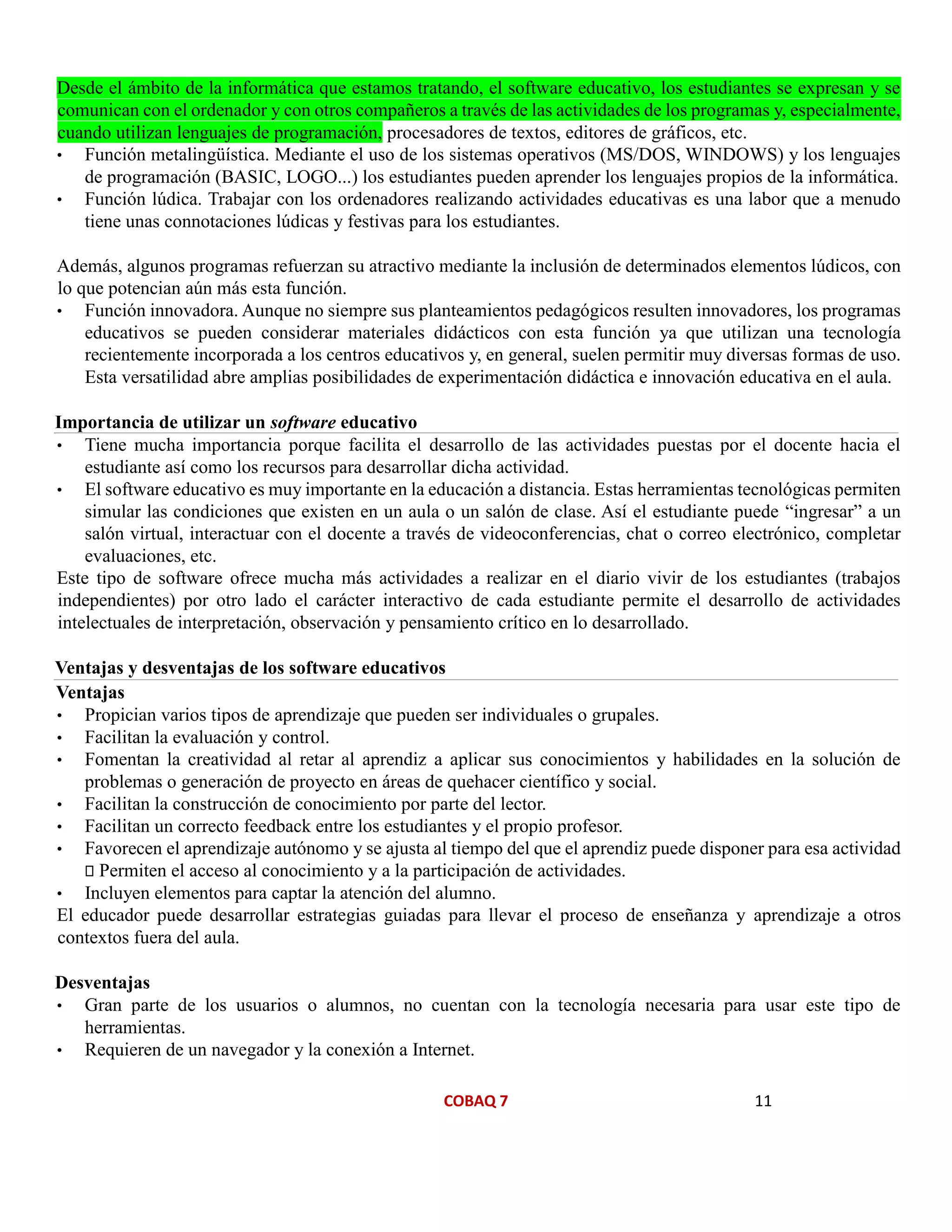 COBAQ 7 11
Desde el ámbito de la informática que estamos tratando, el software educativo, los estudiantes se expresan y se
comunican con el ordenador y con otros compañeros a través de las actividades de los programas y, especialmente,
cuando utilizan lenguajes de programación, procesadores de textos, editores de gráficos, etc.
• Función metalingüística. Mediante el uso de los sistemas operativos (MS/DOS, WINDOWS) y los lenguajes
de programación (BASIC, LOGO...) los estudiantes pueden aprender los lenguajes propios de la informática.
• Función lúdica. Trabajar con los ordenadores realizando actividades educativas es una labor que a menudo
tiene unas connotaciones lúdicas y festivas para los estudiantes.
Además, algunos programas refuerzan su atractivo mediante la inclusión de determinados elementos lúdicos, con
lo que potencian aún más esta función.
• Función innovadora. Aunque no siempre sus planteamientos pedagógicos resulten innovadores, los programas
educativos se pueden considerar materiales didácticos con esta función ya que utilizan una tecnología
recientemente incorporada a los centros educativos y, en general, suelen permitir muy diversas formas de uso.
Esta versatilidad abre amplias posibilidades de experimentación didáctica e innovación educativa en el aula.
Importancia de utilizar un software educativo
• Tiene mucha importancia porque facilita el desarrollo de las actividades puestas por el docente hacia el
estudiante así como los recursos para desarrollar dicha actividad.
• El software educativo es muy importante en la educación a distancia. Estas herramientas tecnológicas permiten
simular las condiciones que existen en un aula o un salón de clase. Así el estudiante puede “ingresar” a un
salón virtual, interactuar con el docente a través de videoconferencias, chat o correo electrónico, completar
evaluaciones, etc.
Este tipo de software ofrece mucha más actividades a realizar en el diario vivir de los estudiantes (trabajos
independientes) por otro lado el carácter interactivo de cada estudiante permite el desarrollo de actividades
intelectuales de interpretación, observación y pensamiento crítico en lo desarrollado.
Ventajas y desventajas de los software educativos
• Propician varios tipos de aprendizaje que pueden ser individuales o grupales.
• Facilitan la evaluación y control.
• Fomentan la creatividad al retar al aprendiz a aplicar sus conocimientos y habilidades en la solución de
problemas o generación de proyecto en áreas de quehacer científico y social.
• Facilitan la construcción de conocimiento por parte del lector.
• Facilitan un correcto feedback entre los estudiantes y el propio profesor.
• Favorecen el aprendizaje autónomo y se ajusta al tiempo del que el aprendiz puede disponer para esa actividad
Permiten el acceso al conocimiento y a la participación de actividades.
• Incluyen elementos para captar la atención del alumno.
El educador puede desarrollar estrategias guiadas para llevar el proceso de enseñanza y aprendizaje a otros
contextos fuera del aula.
Desventajas
• Gran parte de los usuarios o alumnos, no cuentan con la tecnología necesaria para usar este tipo de
herramientas.
• Requieren de un navegador y la conexión a Internet.
Ventajas
 