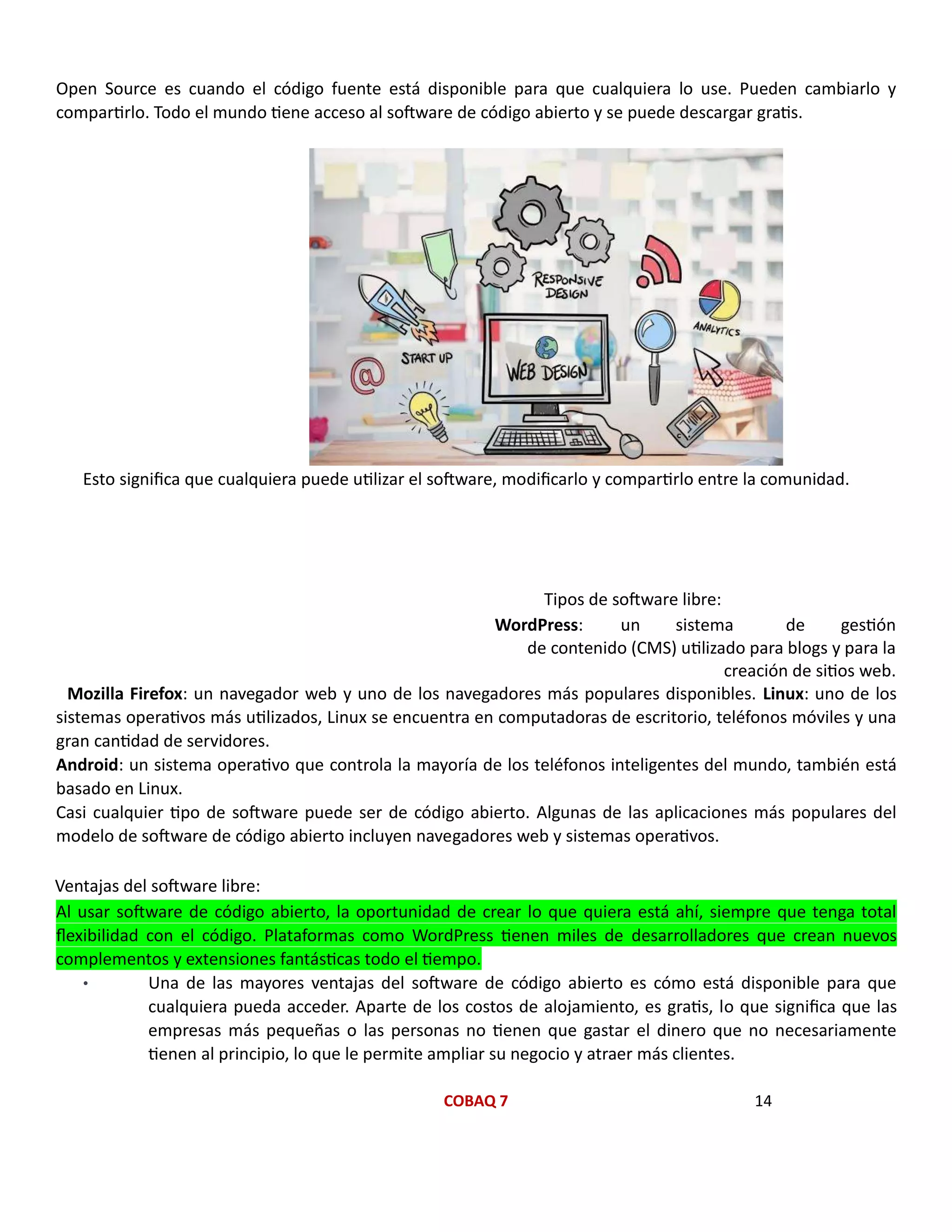 COBAQ 7 14
Open Source es cuando el código fuente está disponible para que cualquiera lo use. Pueden cambiarlo y
compartirlo. Todo el mundo tiene acceso al software de código abierto y se puede descargar gratis.
Esto significa que cualquiera puede utilizar el software, modificarlo y compartirlo entre la comunidad.
Tipos de software libre:
WordPress: un sistema de gestión
de contenido (CMS) utilizado para blogs y para la
creación de sitios web.
Mozilla Firefox: un navegador web y uno de los navegadores más populares disponibles. Linux: uno de los
sistemas operativos más utilizados, Linux se encuentra en computadoras de escritorio, teléfonos móviles y una
gran cantidad de servidores.
Android: un sistema operativo que controla la mayoría de los teléfonos inteligentes del mundo, también está
basado en Linux.
Casi cualquier tipo de software puede ser de código abierto. Algunas de las aplicaciones más populares del
modelo de software de código abierto incluyen navegadores web y sistemas operativos.
Ventajas del software libre:
Al usar software de código abierto, la oportunidad de crear lo que quiera está ahí, siempre que tenga total
flexibilidad con el código. Plataformas como WordPress tienen miles de desarrolladores que crean nuevos
complementos y extensiones fantásticas todo el tiempo.
• Una de las mayores ventajas del software de código abierto es cómo está disponible para que
cualquiera pueda acceder. Aparte de los costos de alojamiento, es gratis, lo que significa que las
empresas más pequeñas o las personas no tienen que gastar el dinero que no necesariamente
tienen al principio, lo que le permite ampliar su negocio y atraer más clientes.
 