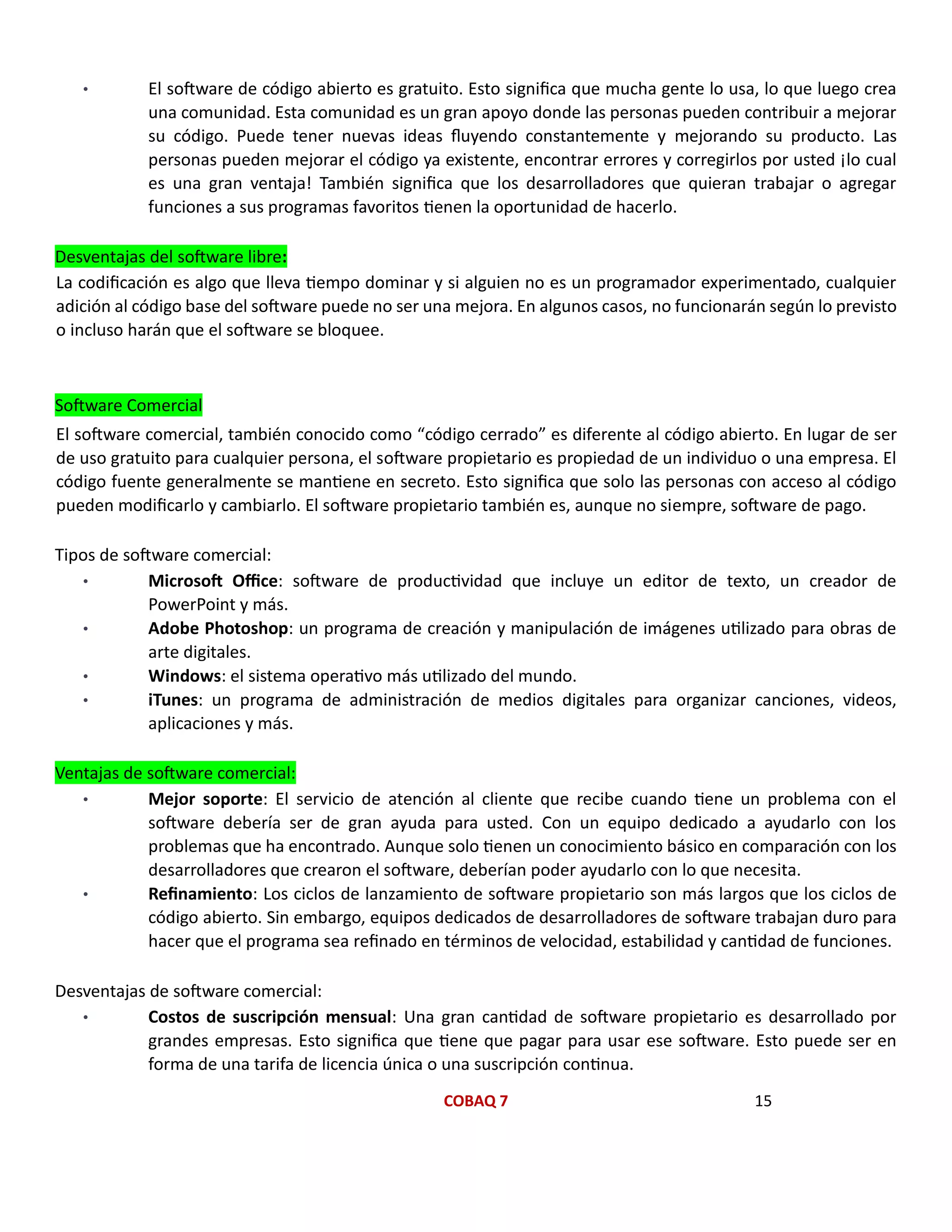 COBAQ 7 15
• El software de código abierto es gratuito. Esto significa que mucha gente lo usa, lo que luego crea
una comunidad. Esta comunidad es un gran apoyo donde las personas pueden contribuir a mejorar
su código. Puede tener nuevas ideas fluyendo constantemente y mejorando su producto. Las
personas pueden mejorar el código ya existente, encontrar errores y corregirlos por usted ¡lo cual
es una gran ventaja! También significa que los desarrolladores que quieran trabajar o agregar
funciones a sus programas favoritos tienen la oportunidad de hacerlo.
Desventajas del software libre:
La codificación es algo que lleva tiempo dominar y si alguien no es un programador experimentado, cualquier
adición al código base del software puede no ser una mejora. En algunos casos, no funcionarán según lo previsto
o incluso harán que el software se bloquee.
Software Comercial
El software comercial, también conocido como “código cerrado” es diferente al código abierto. En lugar de ser
de uso gratuito para cualquier persona, el software propietario es propiedad de un individuo o una empresa. El
código fuente generalmente se mantiene en secreto. Esto significa que solo las personas con acceso al código
pueden modificarlo y cambiarlo. El software propietario también es, aunque no siempre, software de pago.
Tipos de software comercial:
• Microsoft Office: software de productividad que incluye un editor de texto, un creador de
PowerPoint y más.
• Adobe Photoshop: un programa de creación y manipulación de imágenes utilizado para obras de
arte digitales.
• Windows: el sistema operativo más utilizado del mundo.
• iTunes: un programa de administración de medios digitales para organizar canciones, videos,
aplicaciones y más.
Ventajas de software comercial:
• Mejor soporte: El servicio de atención al cliente que recibe cuando tiene un problema con el
software debería ser de gran ayuda para usted. Con un equipo dedicado a ayudarlo con los
problemas que ha encontrado. Aunque solo tienen un conocimiento básico en comparación con los
desarrolladores que crearon el software, deberían poder ayudarlo con lo que necesita.
• Refinamiento: Los ciclos de lanzamiento de software propietario son más largos que los ciclos de
código abierto. Sin embargo, equipos dedicados de desarrolladores de software trabajan duro para
hacer que el programa sea refinado en términos de velocidad, estabilidad y cantidad de funciones.
Desventajas de software comercial:
• Costos de suscripción mensual: Una gran cantidad de software propietario es desarrollado por
grandes empresas. Esto significa que tiene que pagar para usar ese software. Esto puede ser en
forma de una tarifa de licencia única o una suscripción continua.
 