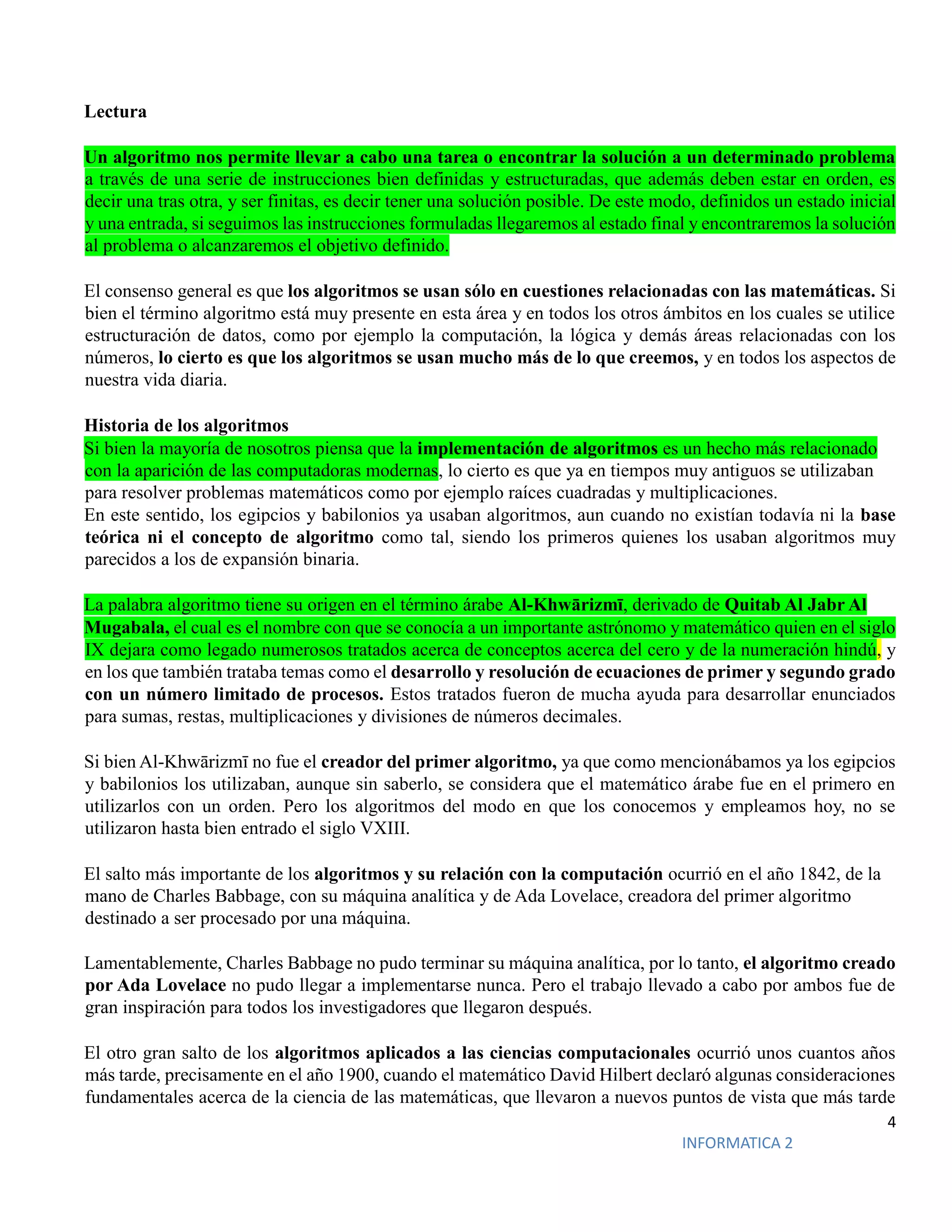 4
INFORMATICA 2
Lectura
Un algoritmo nos permite llevar a cabo una tarea o encontrar la solución a un determinado problema
a través de una serie de instrucciones bien definidas y estructuradas, que además deben estar en orden, es
decir una tras otra, y ser finitas, es decir tener una solución posible. De este modo, definidos un estado inicial
y una entrada, si seguimos las instrucciones formuladas llegaremos al estado final y encontraremos la solución
al problema o alcanzaremos el objetivo definido.
El consenso general es que los algoritmos se usan sólo en cuestiones relacionadas con las matemáticas. Si
bien el término algoritmo está muy presente en esta área y en todos los otros ámbitos en los cuales se utilice
estructuración de datos, como por ejemplo la computación, la lógica y demás áreas relacionadas con los
números, lo cierto es que los algoritmos se usan mucho más de lo que creemos, y en todos los aspectos de
nuestra vida diaria.
Historia de los algoritmos
Si bien la mayoría de nosotros piensa que la implementación de algoritmos es un hecho más relacionado
con la aparición de las computadoras modernas, lo cierto es que ya en tiempos muy antiguos se utilizaban
para resolver problemas matemáticos como por ejemplo raíces cuadradas y multiplicaciones.
En este sentido, los egipcios y babilonios ya usaban algoritmos, aun cuando no existían todavía ni la base
teórica ni el concepto de algoritmo como tal, siendo los primeros quienes los usaban algoritmos muy
parecidos a los de expansión binaria.
La palabra algoritmo tiene su origen en el término árabe Al-Khwārizmī, derivado de Quitab Al Jabr Al
Mugabala, el cual es el nombre con que se conocía a un importante astrónomo y matemático quien en el siglo
IX dejara como legado numerosos tratados acerca de conceptos acerca del cero y de la numeración hindú, y
en los que también trataba temas como el desarrollo y resolución de ecuaciones de primer y segundo grado
con un número limitado de procesos. Estos tratados fueron de mucha ayuda para desarrollar enunciados
para sumas, restas, multiplicaciones y divisiones de números decimales.
Si bien Al-Khwārizmī no fue el creador del primer algoritmo, ya que como mencionábamos ya los egipcios
y babilonios los utilizaban, aunque sin saberlo, se considera que el matemático árabe fue en el primero en
utilizarlos con un orden. Pero los algoritmos del modo en que los conocemos y empleamos hoy, no se
utilizaron hasta bien entrado el siglo VXIII.
El salto más importante de los algoritmos y su relación con la computación ocurrió en el año 1842, de la
mano de Charles Babbage, con su máquina analítica y de Ada Lovelace, creadora del primer algoritmo
destinado a ser procesado por una máquina.
Lamentablemente, Charles Babbage no pudo terminar su máquina analítica, por lo tanto, el algoritmo creado
por Ada Lovelace no pudo llegar a implementarse nunca. Pero el trabajo llevado a cabo por ambos fue de
gran inspiración para todos los investigadores que llegaron después.
El otro gran salto de los algoritmos aplicados a las ciencias computacionales ocurrió unos cuantos años
más tarde, precisamente en el año 1900, cuando el matemático David Hilbert declaró algunas consideraciones
fundamentales acerca de la ciencia de las matemáticas, que llevaron a nuevos puntos de vista que más tarde
 