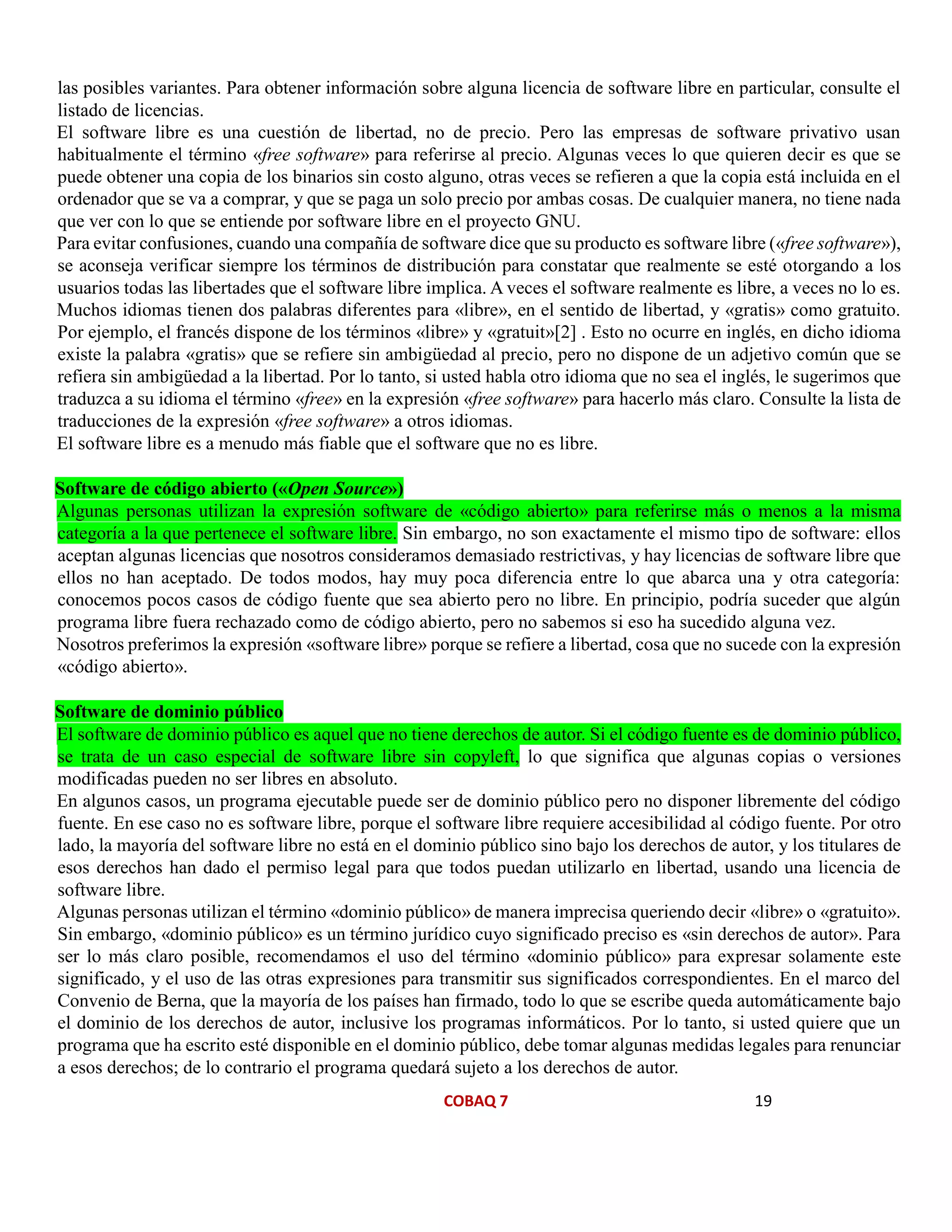COBAQ 7 19
las posibles variantes. Para obtener información sobre alguna licencia de software libre en particular, consulte el
listado de licencias.
El software libre es una cuestión de libertad, no de precio. Pero las empresas de software privativo usan
habitualmente el término «free software» para referirse al precio. Algunas veces lo que quieren decir es que se
puede obtener una copia de los binarios sin costo alguno, otras veces se refieren a que la copia está incluida en el
ordenador que se va a comprar, y que se paga un solo precio por ambas cosas. De cualquier manera, no tiene nada
que ver con lo que se entiende por software libre en el proyecto GNU.
Para evitar confusiones, cuando una compañía de software dice que su producto es software libre («free software»),
se aconseja verificar siempre los términos de distribución para constatar que realmente se esté otorgando a los
usuarios todas las libertades que el software libre implica. A veces el software realmente es libre, a veces no lo es.
Muchos idiomas tienen dos palabras diferentes para «libre», en el sentido de libertad, y «gratis» como gratuito.
Por ejemplo, el francés dispone de los términos «libre» y «gratuit»[2] . Esto no ocurre en inglés, en dicho idioma
existe la palabra «gratis» que se refiere sin ambigüedad al precio, pero no dispone de un adjetivo común que se
refiera sin ambigüedad a la libertad. Por lo tanto, si usted habla otro idioma que no sea el inglés, le sugerimos que
traduzca a su idioma el término «free» en la expresión «free software» para hacerlo más claro. Consulte la lista de
traducciones de la expresión «free software» a otros idiomas.
El software libre es a menudo más fiable que el software que no es libre.
Software de código abierto («Open Source»)
Algunas personas utilizan la expresión software de «código abierto» para referirse más o menos a la misma
categoría a la que pertenece el software libre. Sin embargo, no son exactamente el mismo tipo de software: ellos
aceptan algunas licencias que nosotros consideramos demasiado restrictivas, y hay licencias de software libre que
ellos no han aceptado. De todos modos, hay muy poca diferencia entre lo que abarca una y otra categoría:
conocemos pocos casos de código fuente que sea abierto pero no libre. En principio, podría suceder que algún
programa libre fuera rechazado como de código abierto, pero no sabemos si eso ha sucedido alguna vez.
Nosotros preferimos la expresión «software libre» porque se refiere a libertad, cosa que no sucede con la expresión
«código abierto».
Software de dominio público
El software de dominio público es aquel que no tiene derechos de autor. Si el código fuente es de dominio público,
se trata de un caso especial de software libre sin copyleft, lo que significa que algunas copias o versiones
modificadas pueden no ser libres en absoluto.
En algunos casos, un programa ejecutable puede ser de dominio público pero no disponer libremente del código
fuente. En ese caso no es software libre, porque el software libre requiere accesibilidad al código fuente. Por otro
lado, la mayoría del software libre no está en el dominio público sino bajo los derechos de autor, y los titulares de
esos derechos han dado el permiso legal para que todos puedan utilizarlo en libertad, usando una licencia de
software libre.
Algunas personas utilizan el término «dominio público» de manera imprecisa queriendo decir «libre» o «gratuito».
Sin embargo, «dominio público» es un término jurídico cuyo significado preciso es «sin derechos de autor». Para
ser lo más claro posible, recomendamos el uso del término «dominio público» para expresar solamente este
significado, y el uso de las otras expresiones para transmitir sus significados correspondientes. En el marco del
Convenio de Berna, que la mayoría de los países han firmado, todo lo que se escribe queda automáticamente bajo
el dominio de los derechos de autor, inclusive los programas informáticos. Por lo tanto, si usted quiere que un
programa que ha escrito esté disponible en el dominio público, debe tomar algunas medidas legales para renunciar
a esos derechos; de lo contrario el programa quedará sujeto a los derechos de autor.
 
