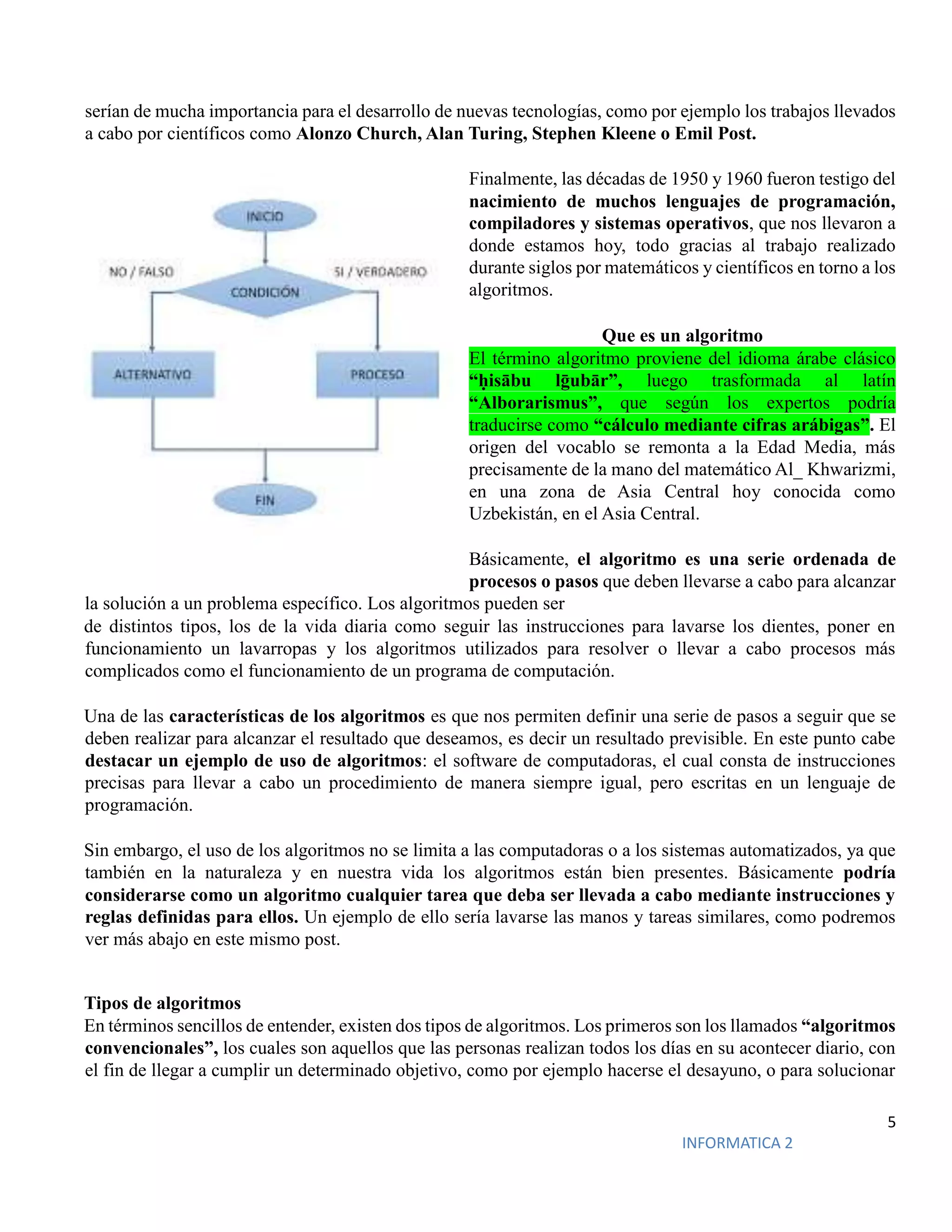 5
INFORMATICA 2
serían de mucha importancia para el desarrollo de nuevas tecnologías, como por ejemplo los trabajos llevados
a cabo por científicos como Alonzo Church, Alan Turing, Stephen Kleene o Emil Post.
Finalmente, las décadas de 1950 y 1960 fueron testigo del
nacimiento de muchos lenguajes de programación,
compiladores y sistemas operativos, que nos llevaron a
donde estamos hoy, todo gracias al trabajo realizado
durante siglos por matemáticos y científicos en torno a los
algoritmos.
Que es un algoritmo
El término algoritmo proviene del idioma árabe clásico
“ḥisābu lḡubār”, luego trasformada al latín
“Alborarismus”, que según los expertos podría
traducirse como “cálculo mediante cifras arábigas”. El
origen del vocablo se remonta a la Edad Media, más
precisamente de la mano del matemático Al_ Khwarizmi,
en una zona de Asia Central hoy conocida como
Uzbekistán, en el Asia Central.
Básicamente, el algoritmo es una serie ordenada de
procesos o pasos que deben llevarse a cabo para alcanzar
la solución a un problema específico. Los algoritmos pueden ser
de distintos tipos, los de la vida diaria como seguir las instrucciones para lavarse los dientes, poner en
funcionamiento un lavarropas y los algoritmos utilizados para resolver o llevar a cabo procesos más
complicados como el funcionamiento de un programa de computación.
Una de las características de los algoritmos es que nos permiten definir una serie de pasos a seguir que se
deben realizar para alcanzar el resultado que deseamos, es decir un resultado previsible. En este punto cabe
destacar un ejemplo de uso de algoritmos: el software de computadoras, el cual consta de instrucciones
precisas para llevar a cabo un procedimiento de manera siempre igual, pero escritas en un lenguaje de
programación.
Sin embargo, el uso de los algoritmos no se limita a las computadoras o a los sistemas automatizados, ya que
también en la naturaleza y en nuestra vida los algoritmos están bien presentes. Básicamente podría
considerarse como un algoritmo cualquier tarea que deba ser llevada a cabo mediante instrucciones y
reglas definidas para ellos. Un ejemplo de ello sería lavarse las manos y tareas similares, como podremos
ver más abajo en este mismo post.
Tipos de algoritmos
En términos sencillos de entender, existen dos tipos de algoritmos. Los primeros son los llamados “algoritmos
convencionales”, los cuales son aquellos que las personas realizan todos los días en su acontecer diario, con
el fin de llegar a cumplir un determinado objetivo, como por ejemplo hacerse el desayuno, o para solucionar
 