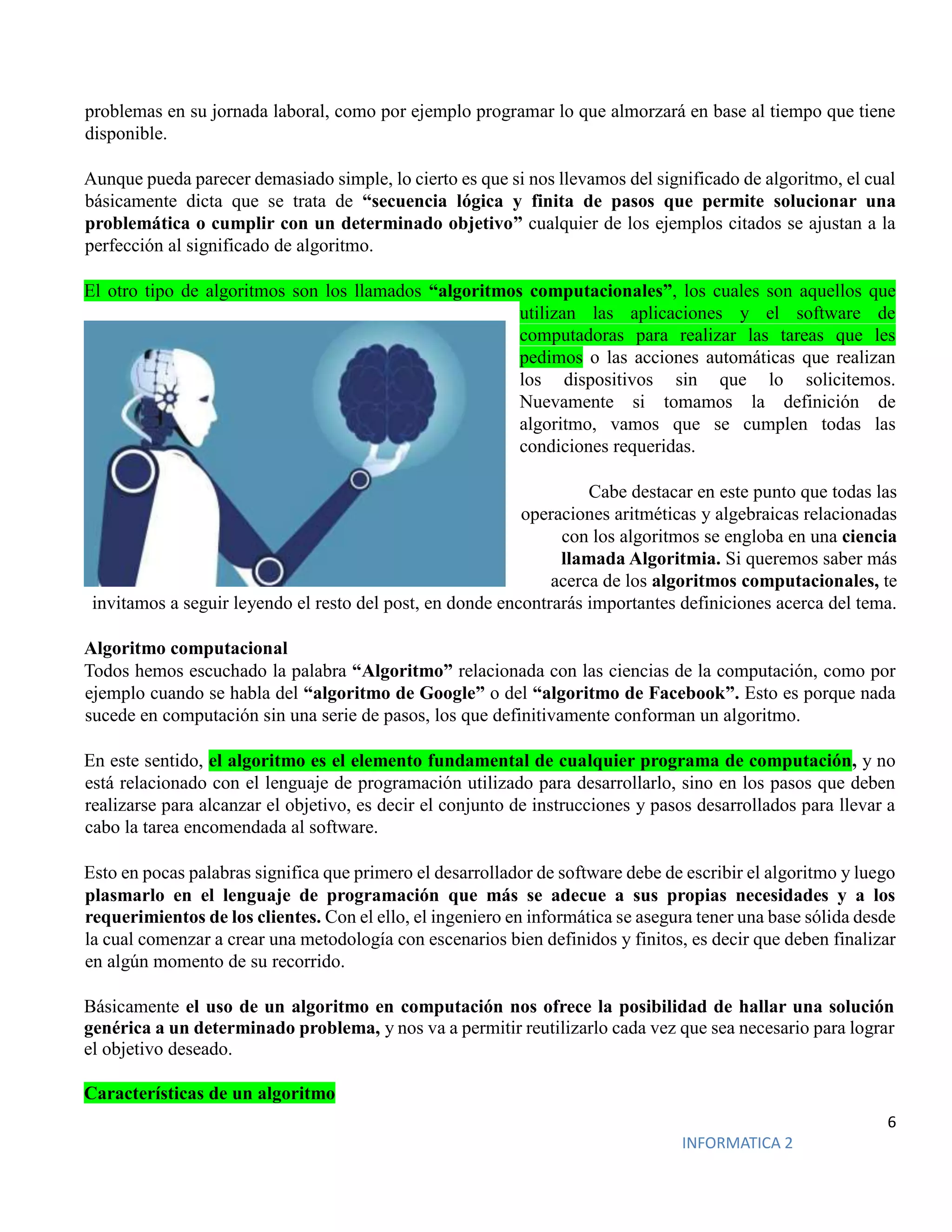 6
INFORMATICA 2
problemas en su jornada laboral, como por ejemplo programar lo que almorzará en base al tiempo que tiene
disponible.
Aunque pueda parecer demasiado simple, lo cierto es que si nos llevamos del significado de algoritmo, el cual
básicamente dicta que se trata de “secuencia lógica y finita de pasos que permite solucionar una
problemática o cumplir con un determinado objetivo” cualquier de los ejemplos citados se ajustan a la
perfección al significado de algoritmo.
El otro tipo de algoritmos son los llamados “algoritmos computacionales”, los cuales son aquellos que
utilizan las aplicaciones y el software de
computadoras para realizar las tareas que les
pedimos o las acciones automáticas que realizan
los dispositivos sin que lo solicitemos.
Nuevamente si tomamos la definición de
algoritmo, vamos que se cumplen todas las
condiciones requeridas.
Cabe destacar en este punto que todas las
operaciones aritméticas y algebraicas relacionadas
con los algoritmos se engloba en una ciencia
llamada Algoritmia. Si queremos saber más
acerca de los algoritmos computacionales, te
invitamos a seguir leyendo el resto del post, en donde encontrarás importantes definiciones acerca del tema.
Algoritmo computacional
Todos hemos escuchado la palabra “Algoritmo” relacionada con las ciencias de la computación, como por
ejemplo cuando se habla del “algoritmo de Google” o del “algoritmo de Facebook”. Esto es porque nada
sucede en computación sin una serie de pasos, los que definitivamente conforman un algoritmo.
En este sentido, el algoritmo es el elemento fundamental de cualquier programa de computación, y no
está relacionado con el lenguaje de programación utilizado para desarrollarlo, sino en los pasos que deben
realizarse para alcanzar el objetivo, es decir el conjunto de instrucciones y pasos desarrollados para llevar a
cabo la tarea encomendada al software.
Esto en pocas palabras significa que primero el desarrollador de software debe de escribir el algoritmo y luego
plasmarlo en el lenguaje de programación que más se adecue a sus propias necesidades y a los
requerimientos de los clientes. Con el ello, el ingeniero en informática se asegura tener una base sólida desde
la cual comenzar a crear una metodología con escenarios bien definidos y finitos, es decir que deben finalizar
en algún momento de su recorrido.
Básicamente el uso de un algoritmo en computación nos ofrece la posibilidad de hallar una solución
genérica a un determinado problema, y nos va a permitir reutilizarlo cada vez que sea necesario para lograr
el objetivo deseado.
Características de un algoritmo
 