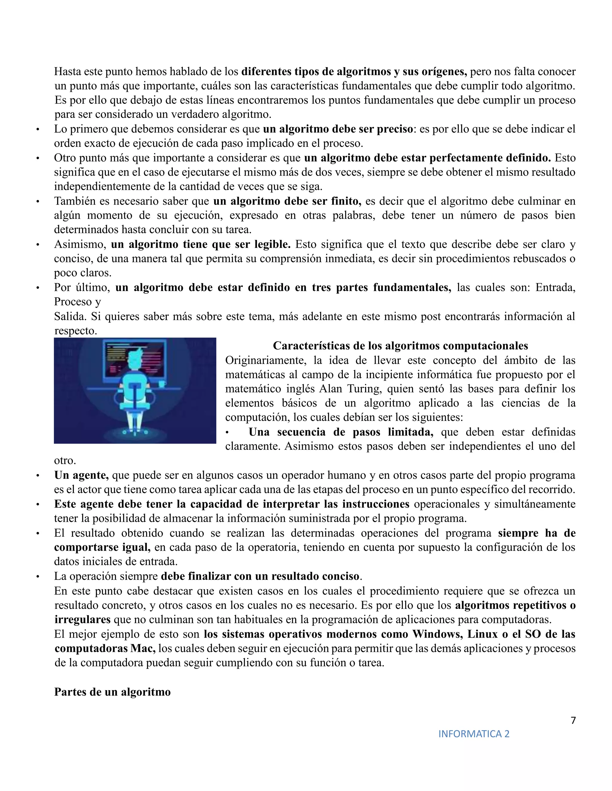 7
INFORMATICA 2
Hasta este punto hemos hablado de los diferentes tipos de algoritmos y sus orígenes, pero nos falta conocer
un punto más que importante, cuáles son las características fundamentales que debe cumplir todo algoritmo.
Es por ello que debajo de estas líneas encontraremos los puntos fundamentales que debe cumplir un proceso
para ser considerado un verdadero algoritmo.
• Lo primero que debemos considerar es que un algoritmo debe ser preciso: es por ello que se debe indicar el
orden exacto de ejecución de cada paso implicado en el proceso.
• Otro punto más que importante a considerar es que un algoritmo debe estar perfectamente definido. Esto
significa que en el caso de ejecutarse el mismo más de dos veces, siempre se debe obtener el mismo resultado
independientemente de la cantidad de veces que se siga.
• También es necesario saber que un algoritmo debe ser finito, es decir que el algoritmo debe culminar en
algún momento de su ejecución, expresado en otras palabras, debe tener un número de pasos bien
determinados hasta concluir con su tarea.
• Asimismo, un algoritmo tiene que ser legible. Esto significa que el texto que describe debe ser claro y
conciso, de una manera tal que permita su comprensión inmediata, es decir sin procedimientos rebuscados o
poco claros.
• Por último, un algoritmo debe estar definido en tres partes fundamentales, las cuales son: Entrada,
Proceso y
Salida. Si quieres saber más sobre este tema, más adelante en este mismo post encontrarás información al
respecto.
Características de los algoritmos computacionales
Originariamente, la idea de llevar este concepto del ámbito de las
matemáticas al campo de la incipiente informática fue propuesto por el
matemático inglés Alan Turing, quien sentó las bases para definir los
elementos básicos de un algoritmo aplicado a las ciencias de la
computación, los cuales debían ser los siguientes:
• Una secuencia de pasos limitada, que deben estar definidas
claramente. Asimismo estos pasos deben ser independientes el uno del
otro.
• Un agente, que puede ser en algunos casos un operador humano y en otros casos parte del propio programa
es el actor que tiene como tarea aplicar cada una de las etapas del proceso en un punto específico del recorrido.
• Este agente debe tener la capacidad de interpretar las instrucciones operacionales y simultáneamente
tener la posibilidad de almacenar la información suministrada por el propio programa.
• El resultado obtenido cuando se realizan las determinadas operaciones del programa siempre ha de
comportarse igual, en cada paso de la operatoria, teniendo en cuenta por supuesto la configuración de los
datos iniciales de entrada.
• La operación siempre debe finalizar con un resultado conciso.
En este punto cabe destacar que existen casos en los cuales el procedimiento requiere que se ofrezca un
resultado concreto, y otros casos en los cuales no es necesario. Es por ello que los algoritmos repetitivos o
irregulares que no culminan son tan habituales en la programación de aplicaciones para computadoras.
El mejor ejemplo de esto son los sistemas operativos modernos como Windows, Linux o el SO de las
computadoras Mac, los cuales deben seguir en ejecución para permitir que las demás aplicaciones y procesos
de la computadora puedan seguir cumpliendo con su función o tarea.
Partes de un algoritmo
 
