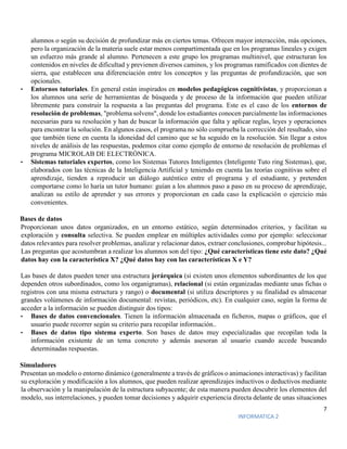 7
INFORMATICA 2
alumnos o según su decisión de profundizar más en ciertos temas. Ofrecen mayor interacción, más opciones,
pero la organización de la materia suele estar menos compartimentada que en los programas lineales y exigen
un esfuerzo más grande al alumno. Pertenecen a este grupo los programas multinivel, que estructuran los
contenidos en niveles de dificultad y previenen diversos caminos, y los programas ramificados con dientes de
sierra, que establecen una diferenciación entre los conceptos y las preguntas de profundización, que son
opcionales.
• Entornos tutoriales. En general están inspirados en modelos pedagógicos cognitivistas, y proporcionan a
los alumnos una serie de herramientas de búsqueda y de proceso de la información que pueden utilizar
libremente para construir la respuesta a las preguntas del programa. Este es el caso de los entornos de
resolución de problemas, "problema solvens", donde los estudiantes conocen parcialmente las informaciones
necesarias para su resolución y han de buscar la información que falta y aplicar reglas, leyes y operaciones
para encontrar la solución. En algunos casos, el programa no sólo comprueba la corrección del resultado, sino
que también tiene en cuenta la idoneidad del camino que se ha seguido en la resolución. Sin llegar a estos
niveles de análisis de las respuestas, podemos citar como ejemplo de entorno de resolución de problemas el
programa MICROLAB DE ELECTRÓNICA.
• Sistemas tutoriales expertos, como los Sistemas Tutores Inteligentes (Inteligente Tuto ring Sistemas), que,
elaborados con las técnicas de la Inteligencia Artificial y teniendo en cuenta las teorías cognitivas sobre el
aprendizaje, tienden a reproducir un diálogo auténtico entre el programa y el estudiante, y pretenden
comportarse como lo haría un tutor humano: guían a los alumnos paso a paso en su proceso de aprendizaje,
analizan su estilo de aprender y sus errores y proporcionan en cada caso la explicación o ejercicio más
convenientes.
Bases de datos
Proporcionan unos datos organizados, en un entorno estático, según determinados criterios, y facilitan su
exploración y consulta selectiva. Se pueden emplear en múltiples actividades como por ejemplo: seleccionar
datos relevantes para resolver problemas, analizar y relacionar datos, extraer conclusiones, comprobar hipótesis...
Las preguntas que acostumbran a realizar los alumnos son del tipo: ¿Qué características tiene este dato? ¿Qué
datos hay con la característica X? ¿Qué datos hay con las características X e Y?
Las bases de datos pueden tener una estructura jerárquica (si existen unos elementos subordinantes de los que
dependen otros subordinados, como los organigramas), relacional (si están organizadas mediante unas fichas o
registros con una misma estructura y rango) o documental (si utiliza descriptores y su finalidad es almacenar
grandes volúmenes de información documental: revistas, periódicos, etc). En cualquier caso, según la forma de
acceder a la información se pueden distinguir dos tipos:
• Bases de datos convencionales. Tienen la información almacenada en ficheros, mapas o gráficos, que el
usuario puede recorrer según su criterio para recopilar información..
• Bases de datos tipo sistema experto. Son bases de datos muy especializadas que recopilan toda la
información existente de un tema concreto y además asesoran al usuario cuando accede buscando
determinadas respuestas.
Simuladores
Presentan un modelo o entorno dinámico (generalmente a través de gráficos o animaciones interactivas) y facilitan
su exploración y modificación a los alumnos, que pueden realizar aprendizajes inductivos o deductivos mediante
la observación y la manipulación de la estructura subyacente; de esta manera pueden descubrir los elementos del
modelo, sus interrelaciones, y pueden tomar decisiones y adquirir experiencia directa delante de unas situaciones
 