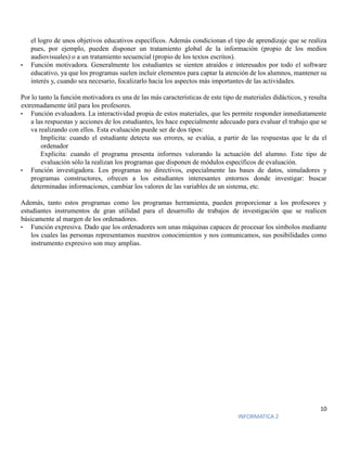 10
INFORMATICA 2
el logro de unos objetivos educativos específicos. Además condicionan el tipo de aprendizaje que se realiza
pues, por ejemplo, pueden disponer un tratamiento global de la información (propio de los medios
audiovisuales) o a un tratamiento secuencial (propio de los textos escritos).
• Función motivadora. Generalmente los estudiantes se sienten atraídos e interesados por todo el software
educativo, ya que los programas suelen incluir elementos para captar la atención de los alumnos, mantener su
interés y, cuando sea necesario, focalizarlo hacia los aspectos más importantes de las actividades.
Por lo tanto la función motivadora es una de las más características de este tipo de materiales didácticos, y resulta
extremadamente útil para los profesores.
• Función evaluadora. La interactividad propia de estos materiales, que les permite responder inmediatamente
a las respuestas y acciones de los estudiantes, les hace especialmente adecuado para evaluar el trabajo que se
va realizando con ellos. Esta evaluación puede ser de dos tipos:
Implícita: cuando el estudiante detecta sus errores, se evalúa, a partir de las respuestas que le da el
ordenador
Explícita: cuando el programa presenta informes valorando la actuación del alumno. Este tipo de
evaluación sólo la realizan los programas que disponen de módulos específicos de evaluación.
• Función investigadora. Los programas no directivos, especialmente las bases de datos, simuladores y
programas constructores, ofrecen a los estudiantes interesantes entornos donde investigar: buscar
determinadas informaciones, cambiar los valores de las variables de un sistema, etc.
Además, tanto estos programas como los programas herramienta, pueden proporcionar a los profesores y
estudiantes instrumentos de gran utilidad para el desarrollo de trabajos de investigación que se realicen
básicamente al margen de los ordenadores.
• Función expresiva. Dado que los ordenadores son unas máquinas capaces de procesar los símbolos mediante
los cuales las personas representamos nuestros conocimientos y nos comunicamos, sus posibilidades como
instrumento expresivo son muy amplias.
 