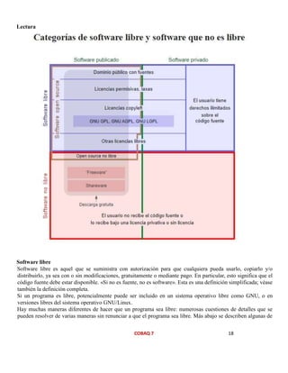 COBAQ 7 18
Lectura
Software libre
Software libre es aquel que se suministra con autorización para que cualquiera pueda usarlo, copiarlo y/o
distribuirlo, ya sea con o sin modificaciones, gratuitamente o mediante pago. En particular, esto significa que el
código fuente debe estar disponible. «Si no es fuente, no es software». Esta es una definición simplificada; véase
también la definición completa.
Si un programa es libre, potencialmente puede ser incluido en un sistema operativo libre como GNU, o en
versiones libres del sistema operativo GNU/Linux.
Hay muchas maneras diferentes de hacer que un programa sea libre: numerosas cuestiones de detalles que se
pueden resolver de varias maneras sin renunciar a que el programa sea libre. Más abajo se describen algunas de
 
