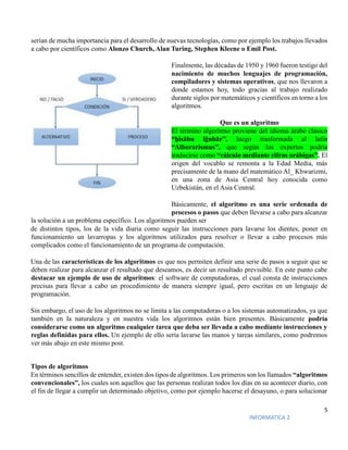 5
INFORMATICA 2
serían de mucha importancia para el desarrollo de nuevas tecnologías, como por ejemplo los trabajos llevados
a cabo por científicos como Alonzo Church, Alan Turing, Stephen Kleene o Emil Post.
Finalmente, las décadas de 1950 y 1960 fueron testigo del
nacimiento de muchos lenguajes de programación,
compiladores y sistemas operativos, que nos llevaron a
donde estamos hoy, todo gracias al trabajo realizado
durante siglos por matemáticos y científicos en torno a los
algoritmos.
Que es un algoritmo
El término algoritmo proviene del idioma árabe clásico
“ḥisābu lḡubār”, luego trasformada al latín
“Alborarismus”, que según los expertos podría
traducirse como “cálculo mediante cifras arábigas”. El
origen del vocablo se remonta a la Edad Media, más
precisamente de la mano del matemático Al_ Khwarizmi,
en una zona de Asia Central hoy conocida como
Uzbekistán, en el Asia Central.
Básicamente, el algoritmo es una serie ordenada de
procesos o pasos que deben llevarse a cabo para alcanzar
la solución a un problema específico. Los algoritmos pueden ser
de distintos tipos, los de la vida diaria como seguir las instrucciones para lavarse los dientes, poner en
funcionamiento un lavarropas y los algoritmos utilizados para resolver o llevar a cabo procesos más
complicados como el funcionamiento de un programa de computación.
Una de las características de los algoritmos es que nos permiten definir una serie de pasos a seguir que se
deben realizar para alcanzar el resultado que deseamos, es decir un resultado previsible. En este punto cabe
destacar un ejemplo de uso de algoritmos: el software de computadoras, el cual consta de instrucciones
precisas para llevar a cabo un procedimiento de manera siempre igual, pero escritas en un lenguaje de
programación.
Sin embargo, el uso de los algoritmos no se limita a las computadoras o a los sistemas automatizados, ya que
también en la naturaleza y en nuestra vida los algoritmos están bien presentes. Básicamente podría
considerarse como un algoritmo cualquier tarea que deba ser llevada a cabo mediante instrucciones y
reglas definidas para ellos. Un ejemplo de ello sería lavarse las manos y tareas similares, como podremos
ver más abajo en este mismo post.
Tipos de algoritmos
En términos sencillos de entender, existen dos tipos de algoritmos. Los primeros son los llamados “algoritmos
convencionales”, los cuales son aquellos que las personas realizan todos los días en su acontecer diario, con
el fin de llegar a cumplir un determinado objetivo, como por ejemplo hacerse el desayuno, o para solucionar
 