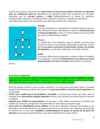 8
INFORMATICA 2
A partir de este punto, conoceremos las reglas básicas de las partes que deben conformar un algoritmo
para ser considerado como tal. Básicamente, los algoritmos deben estar compuestos por tres partes
principales que son entrada, proceso y salida, independientemente de tratarse de algoritmos
computacionales, algoritmos no computacionales, algoritmos cualitativos o algoritmos cuantitativos.
Aquí abajo encontraremos las características que debe tener cada fase de un algoritmo.
Entrada
Esta fase del algoritmo se corresponde con la data de entrada con que se
debe alimentar al mismo. Básicamente se trata de la información que
se entrega al algoritmo, es decir, los valores de datos con los que tendrá
que ofrecer un determinado resultado.
Proceso
La segunda fase de un algoritmo ocupa los cálculos necesarios para
procesar los datos con los que hemos alimentado al algoritmo, es decir
que en este punto se procesará la información entrega a la entrada
del algoritmo, y con la cual se debe llegar al resultado esperado.
Salida
La tercera y última fase de un algoritmo es donde se obtiene el resultado
de la operación, es decir la transformación de los datos que fueron
proporcionados en la fase de entrada y desarrollados en la fase de
proceso.
Como hacer un algoritmo
En el caso que necesitemos realizar nuestro propio algoritmo para poder resolver problemas o mejorar
algún proceso en nuestra actividad, lo podemos llevar a cabo de manera bastante sencilla, ya que lo único
que tenemos que hacer es poner claro que necesitamos y como lo podemos resolver.
Para ello debemos realizar la serie de pasos necesarios y sus derivaciones para poder llegar al resultado
esperado del problema que tenemos entre manos. Los pasos para definir y concretar nuestro algoritmo son
los siguientes:
• Primer paso: Análisis previo del problema o necesidad. Lo primero que tenemos que hacer, antes de
comenzar con el desarrollo de cualquier algoritmo es llevar a cabo un análisis pormenorizado de la situación
o problema.
• Segundo paso: Definir los requerimientos. En este paso se debe definir exactamente el problema que
tenemos que solucionar y desglosarlo, incluyendo todas las derivaciones que puedan surgir.
• Tercer paso: La identificación de los módulos. En este paso, identificar claramente los módulos es tan
importante como la identificación de los requerimientos. Esto es así debido a que identificar correctamente
los módulos nos va servir para simplificar considerablemente la puesta en marcha de los pasos del
algoritmo correcto para nuestro problema, y que hemos identificado en el paso anterior.
 