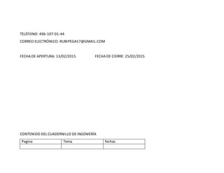 TELÉFONO: 496-107-01-44
CORREO ELECTRÓNICO: RUBIPEGA17@GMAIL.COM
FECHA DE APERTURA: 13/02/2015 FECHA DE CIERRE: 25/02/2015
CONTENIDO DEL CUADERNILLO DEINGENIERÍA
Pagina Tema fechas
 