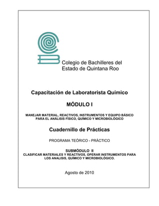 Colegio de Bachilleres del
                    Estado de Quintana Roo



    Capacitación de Laboratorista Químico

                      MÓDULO I
 MANEJAR MATERIAL, REACTIVOS, INSTRUMENTOS Y EQUIPO BÁSICO
      PARA EL ANÁLISIS FÍSICO, QUÍMICO Y MICROBIOLÓGICO


             Cuadernillo de Prácticas

             PROGRAMA TEÓRICO - PRÁCTICO

                      SUBMÓDULO II
CLASIFICAR MATERIALES Y REACTIVOS, OPERAR INSTRUMENTOS PARA
            LOS ANALISIS, QUÍMICO Y MICROBIOLÓGICO.



                     Agosto de 2010
 