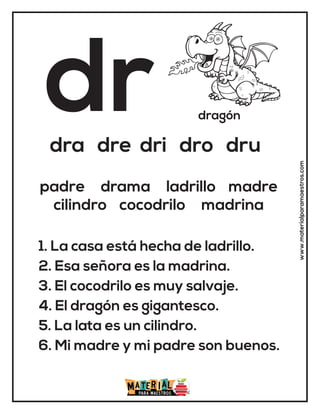 dr dragón
dra dre dri dro dru
1. La casa está hecha de ladrillo.
2. Esa señora es la madrina.
3. El cocodrilo es muy salvaje.
4. El dragón es gigantesco.
5. La lata es un cilindro.
6. Mi madre y mi padre son buenos.
padre drama ladrillo madre
cilindro cocodrilo madrina
www.materialparamaestros.com
 