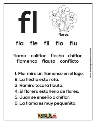 fl flores
fla fle fli flo flu
1. Flor miro un flamenco en el lago.
2. La flecha esta rota.
3. Ramiro toca la flauta.
4. El florero esta lleno de flores.
5. Juan se enseño a chiflar.
6. La flama es muy pequeñita.
flama coliflor flecha chiflar
flamenco flauta conflicto
www.materialparamaestros.com
 