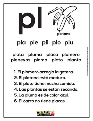 pl platano
pla ple pli plo plu
1. El plomero arregla la gotera.
2. El platano está maduro.
3. El plato tiene mucha comida.
4. Las plantas se están secando.
5. La pluma es de color azul.
6. El carro no tiene placas.
plata pluma placa plomero
plebeyos plomo plato planta
www.materialparamaestros.com
 