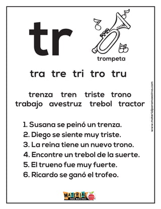 tr trompeta
tra tre tri tro tru
1. Susana se peinó un trenza.
2. Diego se siente muy triste.
3. La reina tiene un nuevo trono.
4. Encontre un trebol de la suerte.
5. El trueno fue muy fuerte.
6. Ricardo se ganó el trofeo.
trenza tren triste trono
trabajo avestruz trebol tractor
www.materialparamaestros.com
 