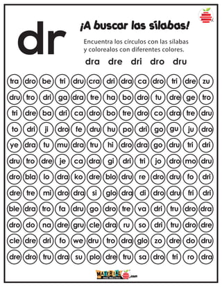 dr
¡A buscar las sílabas!
Encuentra los círculos con las sílabas
y colorealos con diferentes colores.
dra dre dri dro dru
tra dro be tri dru ca dro tri dre zu
cra dri dra
dru tro dri ga dra dro tu dre ge tro
tre ha bo
tri dre ba dri ca dro co dra tre dru
dro bo tre
to dri ji dro fe dri go gu ju dro
dru hu po
ye dra tu mu dra dra go dru tri dri
tru hi dro
dru tro dre je ca tri jo dro mo dru
dra gi dri
dro bla lo dra ko re dro dru fo dri
dre blo dru
dre tre mi dro dra di dro dru fri dri
si glo dra
ble dra tro fa dru va dri tru dro dra
go dro tre
dro do na dre gru so dri tru dro dre
cle dra ru
cle dre dri fo we glo zo dre do dru
dru tro dra
dre dro tru dra su sa dro tri ro dra
plo dre tru
 