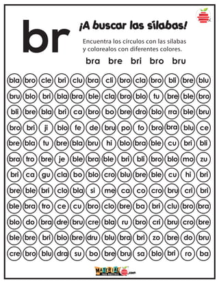 br
¡A buscar las sílabas!
Encuentra los círculos con las sílabas
y colorealos con diferentes colores.
bra bre bri bro bru
bla bro cle bri clu cla bro bli bre blu
bra cli bro
bru blo bri bla bra blo tu bre ble bro
ble cla bro
bli bre bla bri ca dro blo rra ble bru
bro bo bre
bro bri ji blo fe fo bro bra blu ce
de bru po
bre bla tu bre bla bra ble cu bri bli
bru hi blo
bra tro bre je ble bli bro blo mo zu
bra ble bri
bri ca gu cla bo bre ble cu hi bri
blo cro blu
bre ble bri clo bla co cro bru cri bri
si me ca
ble bra tro ce cu ba bri clu bro bra
bro clo bre
blo do bra dre bru bro cri bru cro bre
cre bla ru
ble bre bri blo bre bri zo bre do bru
dru blu bra
cre bro blu dra su sa blo bri ro ba
bo bre bru
 