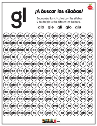 gl ¡A buscar las sílabas!
Encuentra los círculos con las sílabas
y colorealos con diferentes colores.
gla gle gli glo glu
gla fro gle bli glu cla fro gli fre glu
fra cli glo
clu glo fri gla fra glo tu gle fre glo
gle cla cro
fri gle bla fri ca fro glo fra gle glu
glo fro gle
glo fri ji glo fre fo glo cla glu fre
de glu po
fre gla fru me gla da fre glu ri gli
fru hi glo
gla tro fre je gle gli jo glo mo glu
fra gle fri
fri gla blo gla blo cre gle cru fro bli
gle cro fru
fre gle fri glo fra co glo glu fri gli
si me fra
fre gla fro cle glu gla fri fru glo bla
blo fro cre
glo do fra dre glu fro gli fru cro gle
fre gla ru
fre gle cri glo fre gli zo fre do glu
glu fru cra
cre glo blu gla su sa glo cri glo fra
fro gle fru
 