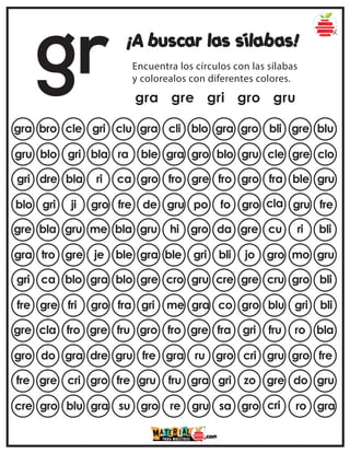 gr ¡A buscar las sílabas!
Encuentra los círculos con las sílabas
y colorealos con diferentes colores.
gra gre gri gro gru
gra bro cle gri clu gra gro bli gre blu
gra cli blo
gru blo gri bla ra blo gru cle gre clo
ble gra gro
gri dre bla ri ca fro gro fra ble gru
gro fro gre
blo gri ji gro fre fo gro cla gru fre
de gru po
gre bla gru me bla da gre cu ri bli
gru hi gro
gra tro gre je ble bli jo gro mo gru
gra ble gri
gri ca blo gra blo cre gre cru gro bli
gre cro gru
fre gre fri gro fra co gro blu gri bli
gri me gra
gre cla fro gre fru fra gri fru ro bla
gro fro gre
gro do gra dre gru gro cri gru gro fre
fre gra ru
fre gre cri gro fre gri zo gre do gru
gru fru gra
cre gro blu gra su sa gro cri ro gra
gro re gru
 