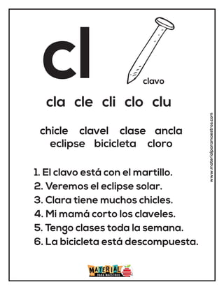 cl clavo
cla cle cli clo clu
1. El clavo está con el martillo.
2. Veremos el eclipse solar.
3. Clara tiene muchos chicles.
4. Mi mamá corto los claveles.
5. Tengo clases toda la semana.
6. La bicicleta está descompuesta.
chicle clavel clase ancla
eclipse bicicleta cloro
www.materialparamaestros.com
 