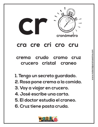cr cronómetro
cra cre cri cro cru
1. Tengo un secreto guardado.
2. Rosa pone crema a la comida.
3. Voy a viajar en crucero.
4. José escribe una carta.
5. El doctor estudia el craneo.
6. Cruz tiene pasta cruda.
crema crudo cromo cruz
crucero cristal craneo
www.materialparamaestros.com
 