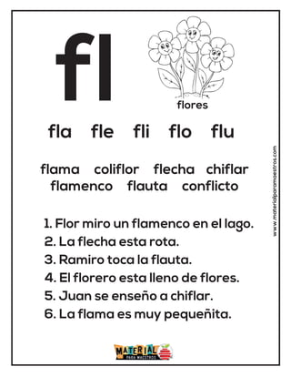 fl flores
fla fle fli flo flu
1. Flor miro un flamenco en el lago.
2. La flecha esta rota.
3. Ramiro toca la flauta.
4. El florero esta lleno de flores.
5. Juan se enseño a chiflar.
6. La flama es muy pequeñita.
flama coliflor flecha chiflar
flamenco flauta conflicto
www.materialparamaestros.com
 