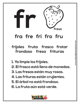 fr fresa
fra fre fri fro fru
1. Ya limpie los frijoles.
2. El frasco está lleno de monedas.
3. Las fresas están muy rosas.
4. Las frituras están crujientes.
5. El árbol no está frondoso.
6. La fruta aún está verde.
frijoles fruta frasco frotar
frondoso fresa frituras
www.materialparamaestros.com
 