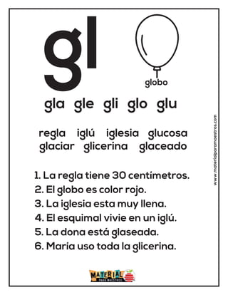 gl globo
gla gle gli glo glu
1. La regla tiene 30 centímetros.
2. El globo es color rojo.
3. La iglesia esta muy llena.
4. El esquimal vivie en un iglú.
5. La dona está glaseada.
6. María uso toda la glicerina.
regla iglú iglesia glucosa
glaciar glicerina glaceado
www.materialparamaestros.com
 