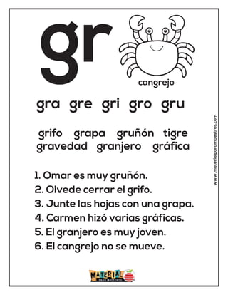 gr cangrejo
gra gre gri gro gru
1. Omar es muy gruñón.
2. Olvede cerrar el grifo.
3. Junte las hojas con una grapa.
4. Carmen hizó varias gráficas.
5. El granjero es muy joven.
6. El cangrejo no se mueve.
grifo grapa gruñón tigre
gravedad granjero gráfica
www.materialparamaestros.com
 