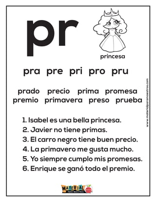 pr princesa
pra pre pri pro pru
1. Isabel es una bella princesa.
2. Javier no tiene primas.
3. El carro negro tiene buen precio.
4. La primavero me gusta mucho.
5. Yo siempre cumplo mis promesas.
6. Enrique se ganó todo el premio.
prado precio prima promesa
premio primavera preso prueba
www.materialparamaestros.com
 