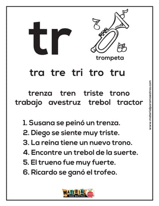 tr trompeta
tra tre tri tro tru
1. Susana se peinó un trenza.
2. Diego se siente muy triste.
3. La reina tiene un nuevo trono.
4. Encontre un trebol de la suerte.
5. El trueno fue muy fuerte.
6. Ricardo se ganó el trofeo.
trenza tren triste trono
trabajo avestruz trebol tractor
www.materialparamaestros.com
 