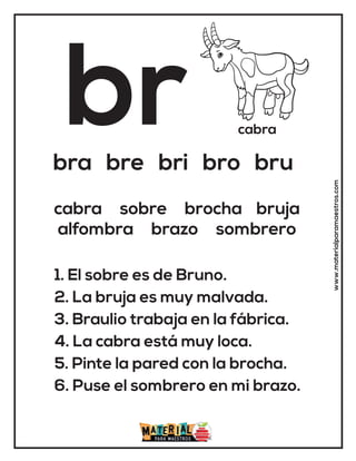 br cabra
bra bre bri bro bru
1. El sobre es de Bruno.
2. La bruja es muy malvada.
3. Braulio trabaja en la fábrica.
4. La cabra está muy loca.
5. Pinte la pared con la brocha.
6. Puse el sombrero en mi brazo.
cabra sobre brocha bruja
alfombra brazo sombrero
www.materialparamaestros.com
 