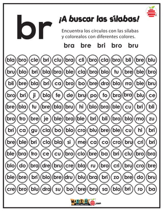 br
¡A buscar las sílabas!
Encuentra los círculos con las sílabas
y colorealos con diferentes colores.
bra bre bri bro bru
bla bro cle bri clu cla bro bli bre blu
bra cli bro
bru blo bri bla bra blo tu bre ble bro
ble cla bro
bli bre bla bri ca dro blo rra ble bru
bro bo bre
bro bri ji blo fe fo bro bra blu ce
de bru po
bre bla tu bre bla bra ble cu bri bli
bru hi blo
bra tro bre je ble bli bro blo mo zu
bra ble bri
bri ca gu cla bo bre ble cu hi bri
blo cro blu
bre ble bri clo bla co cro bru cri bri
si me ca
ble bra tro ce cu ba bri clu bro bra
bro clo bre
blo do bra dre bru bro cri bru cro bre
cre bla ru
ble bre bri blo bre bri zo bre do bru
dru blu bra
cre bro blu dra su sa blo bri ro ba
bo bre bru
 