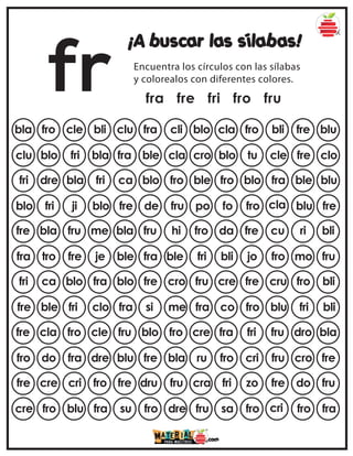 fr
¡A buscar las sílabas!
Encuentra los círculos con las sílabas
y colorealos con diferentes colores.
fra fre fri fro fru
bla fro cle bli clu cla fro bli fre blu
fra cli blo
clu blo fri bla fra blo tu cle fre clo
ble cla cro
fri dre bla fri ca fro blo fra ble blu
blo fro ble
blo fri ji blo fre fo fro cla blu fre
de fru po
fre bla fru me bla da fre cu ri bli
fru hi fro
fra tro fre je ble bli jo fro mo fru
fra ble fri
fri ca blo fra blo cre fre cru fro bli
fre cro fru
fre ble fri clo fra co fro blu fri bli
si me fra
fre cla fro cle fru fra fri fru dro bla
blo fro cre
fro do fra dre blu fro cri fru cro fre
fre bla ru
fre cre cri fro fre fri zo fre do fru
dru fru cra
cre fro blu fra su sa fro cri fro fra
fro dre fru
 