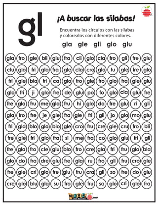 gl ¡A buscar las sílabas!
Encuentra los círculos con las sílabas
y colorealos con diferentes colores.
gla gle gli glo glu
gla fro gle bli glu cla fro gli fre glu
fra cli glo
clu glo fri gla fra glo tu gle fre glo
gle cla cro
fri gle bla fri ca fro glo fra gle glu
glo fro gle
glo fri ji glo fre fo glo cla glu fre
de glu po
fre gla fru me gla da fre glu ri gli
fru hi glo
gla tro fre je gle gli jo glo mo glu
fra gle fri
fri gla blo gla blo cre gle cru fro bli
gle cro fru
fre gle fri glo fra co glo glu fri gli
si me fra
fre gla fro cle glu gla fri fru glo bla
blo fro cre
glo do fra dre glu fro gli fru cro gle
fre gla ru
fre gle cri glo fre gli zo fre do glu
glu fru cra
cre glo blu gla su sa glo cri glo fra
fro gle fru
 
