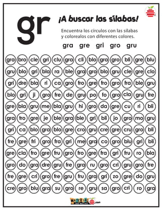 gr ¡A buscar las sílabas!
Encuentra los círculos con las sílabas
y colorealos con diferentes colores.
gra gre gri gro gru
gra bro cle gri clu gra gro bli gre blu
gra cli blo
gru blo gri bla ra blo gru cle gre clo
ble gra gro
gri dre bla ri ca fro gro fra ble gru
gro fro gre
blo gri ji gro fre fo gro cla gru fre
de gru po
gre bla gru me bla da gre cu ri bli
gru hi gro
gra tro gre je ble bli jo gro mo gru
gra ble gri
gri ca blo gra blo cre gre cru gro bli
gre cro gru
fre gre fri gro fra co gro blu gri bli
gri me gra
gre cla fro gre fru fra gri fru ro bla
gro fro gre
gro do gra dre gru gro cri gru gro fre
fre gra ru
fre gre cri gro fre gri zo gre do gru
gru fru gra
cre gro blu gra su sa gro cri ro gra
gro re gru
 