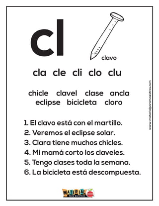 cl clavo
cla cle cli clo clu
1. El clavo está con el martillo.
2. Veremos el eclipse solar.
3. Clara tiene muchos chicles.
4. Mi mamá corto los claveles.
5. Tengo clases toda la semana.
6. La bicicleta está descompuesta.
chicle clavel clase ancla
eclipse bicicleta cloro
www.materialparamaestros.com
 