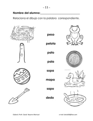 ~ 11 ~
Elaboró: Profr. David Navarro Mariscal e-mail: deivid58@live.com
Nombre del alumno:_____________________________
Relaciona el dibujo con la palabra correspondiente.
peso
pelota
pato
pala
sopa
mapa
sapo
dedo
 