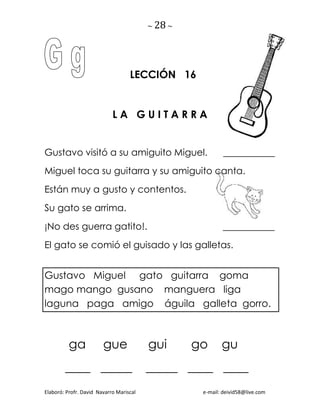 ~ 28 ~
Elaboró: Profr. David Navarro Mariscal e-mail: deivid58@live.com
LECCIÓN 16
L A G U I T A R R A
Gustavo visitó a su amiguito Miguel. ___________
Miguel toca su guitarra y su amiguito canta.
Están muy a gusto y contentos.
Su gato se arrima.
¡No des guerra gatito!. ___________
El gato se comió el guisado y las galletas.
Gustavo Miguel gato guitarra goma
mago mango gusano manguera liga
laguna paga amigo águila galleta gorro.
ga gue gui go gu
____ _____ _____ ____ ____
 