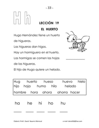 ~ 33 ~
Elaboró: Profr. David Navarro Mariscal e-mail: deivid58@live.com
LECCIÓN 19
EL HUERTO
Hugo Hernández tiene un huerto
de higueras.
Las higueras dan higos.
Hay un hormiguero en el huerto.
Las hormigas se comen las hojas _____________
de las higueras.
El hijo de Hugo quiere un helado.
Hug huerto hueso huevo hielo
hijo hoja humo hilo helado
hombre hora ahora ahorra hacer
ha he hi ho hu
____ ____ ____ ____ ____
 