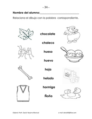 ~ 34 ~
Elaboró: Profr. David Navarro Mariscal e-mail: deivid58@live.com
Nombre del alumno:_____________________________
Relaciona el dibujo con la palabra correspondiente.
chocolate
chaleco
hueso
huevo
hoja
helado
hormiga
Ñoño
 